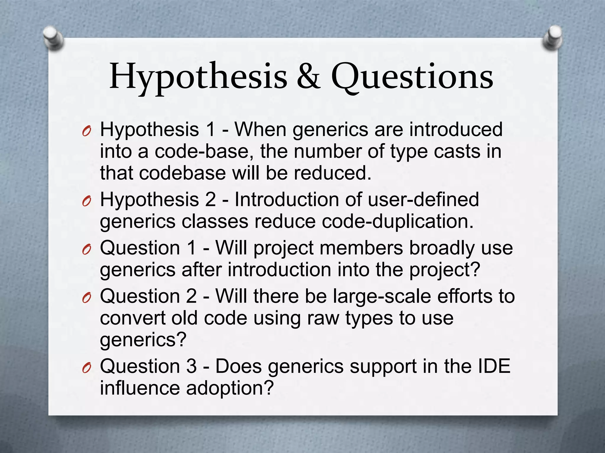 Hypothesis & Questions
O Hypothesis 1 - When generics are introduced
    into a code-base, the number of type casts in
    that codebase will be reduced.
O   Hypothesis 2 - Introduction of user-defined
    generics classes reduce code-duplication.
O   Question 1 - Will project members broadly use
    generics after introduction into the project?
O   Question 2 - Will there be large-scale efforts to
    convert old code using raw types to use
    generics?
O   Question 3 - Does generics support in the IDE
    influence adoption?
 