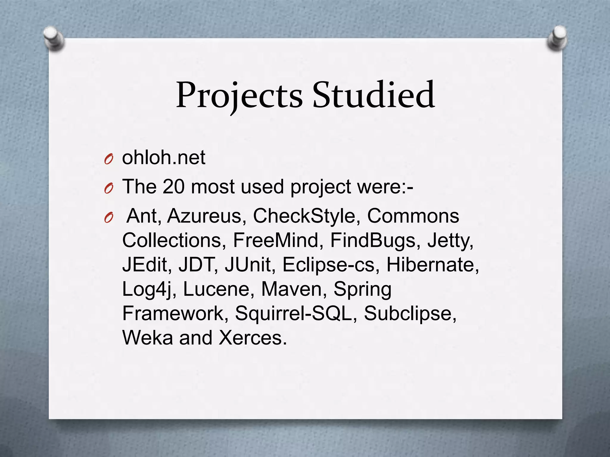 Projects Studied
O ohloh.net
O The 20 most used project were:-
O Ant, Azureus, CheckStyle, Commons
 Collections, FreeMind, FindBugs, Jetty,
 JEdit, JDT, JUnit, Eclipse-cs, Hibernate,
 Log4j, Lucene, Maven, Spring
 Framework, Squirrel-SQL, Subclipse,
 Weka and Xerces.
 