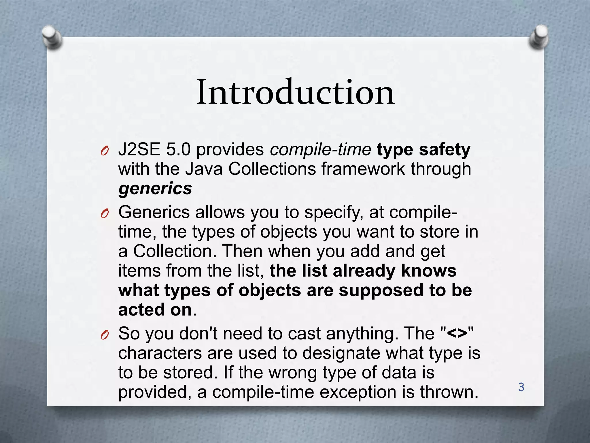 Introduction
O J2SE 5.0 provides compile-time type safety
  with the Java Collections framework through
  generics
O Generics allows you to specify, at compile-
  time, the types of objects you want to store in
  a Collection. Then when you add and get
  items from the list, the list already knows
  what types of objects are supposed to be
  acted on.
O So you don't need to cast anything. The "<>"
  characters are used to designate what type is
  to be stored. If the wrong type of data is
                                                    3
  provided, a compile-time exception is thrown.
 