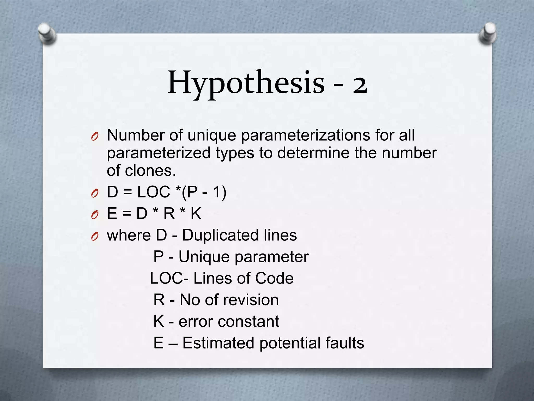Hypothesis - 2
O Number of unique parameterizations for all
  parameterized types to determine the number
  of clones.
O D = LOC *(P - 1)
O E=D*R*K
O where D - Duplicated lines
         P - Unique parameter
        LOC- Lines of Code
         R - No of revision
         K - error constant
         E – Estimated potential faults
 