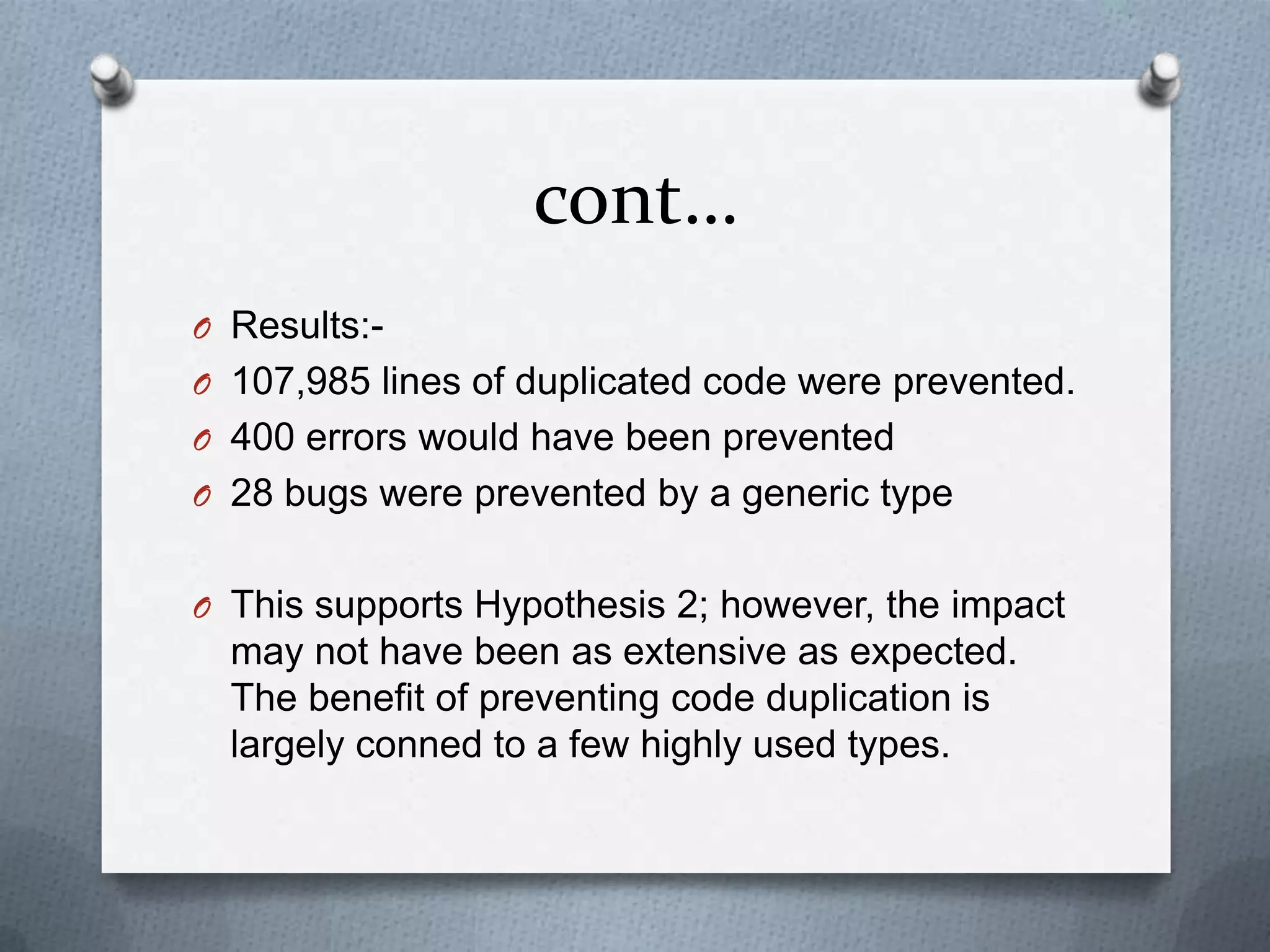 cont…
O Results:-
O 107,985 lines of duplicated code were prevented.
O 400 errors would have been prevented
O 28 bugs were prevented by a generic type


O This supports Hypothesis 2; however, the impact
  may not have been as extensive as expected.
  The benefit of preventing code duplication is
  largely conned to a few highly used types.
 