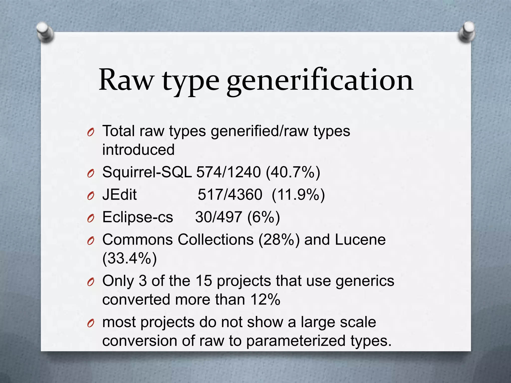 Raw type generification
O Total raw types generified/raw types
    introduced
O   Squirrel-SQL 574/1240 (40.7%)
O   JEdit         517/4360 (11.9%)
O   Eclipse-cs 30/497 (6%)
O   Commons Collections (28%) and Lucene
    (33.4%)
O   Only 3 of the 15 projects that use generics
    converted more than 12%
O   most projects do not show a large scale
    conversion of raw to parameterized types.
 