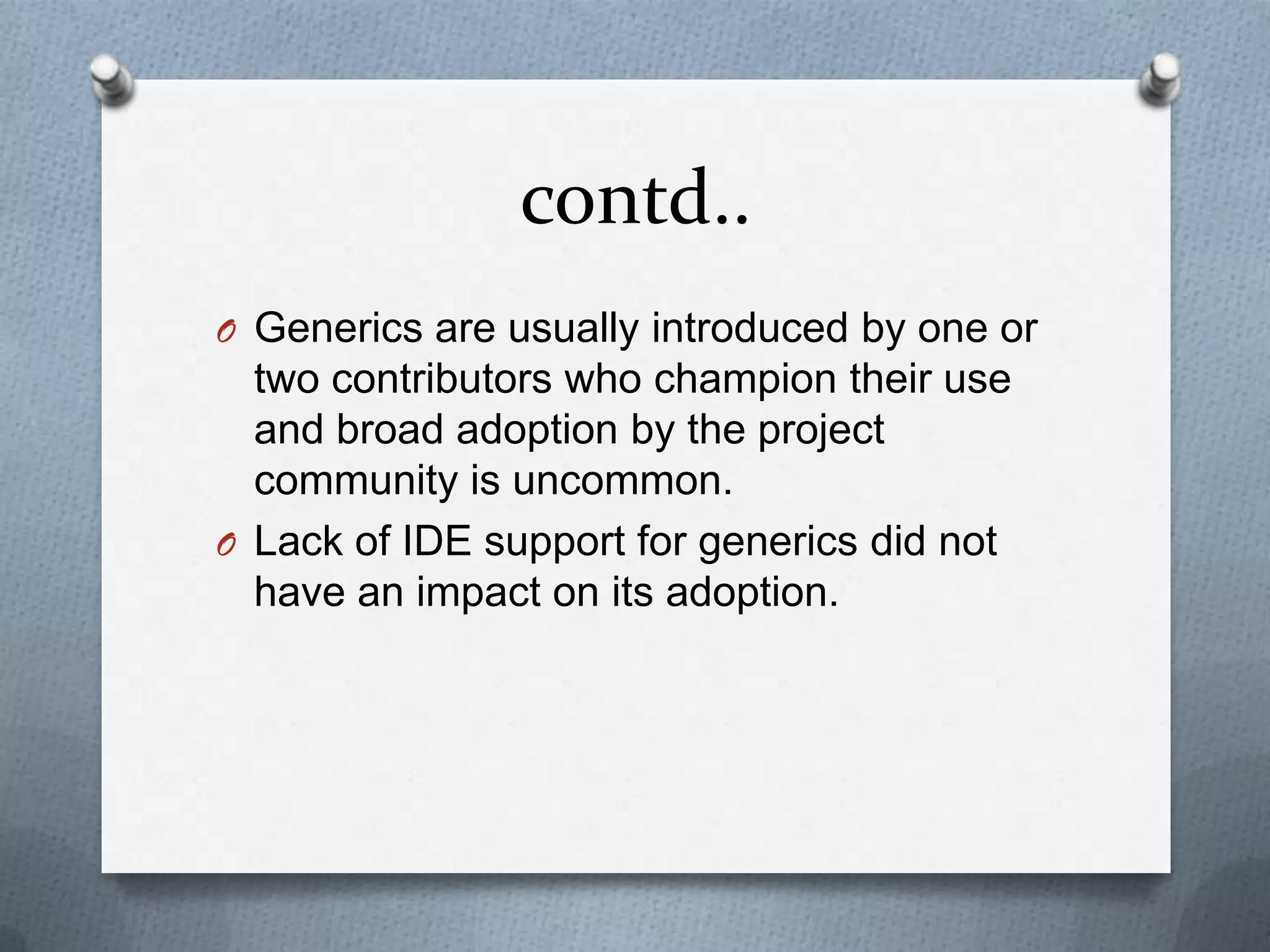 contd..
O Generics are usually introduced by one or
  two contributors who champion their use
  and broad adoption by the project
  community is uncommon.
O Lack of IDE support for generics did not
  have an impact on its adoption.
 