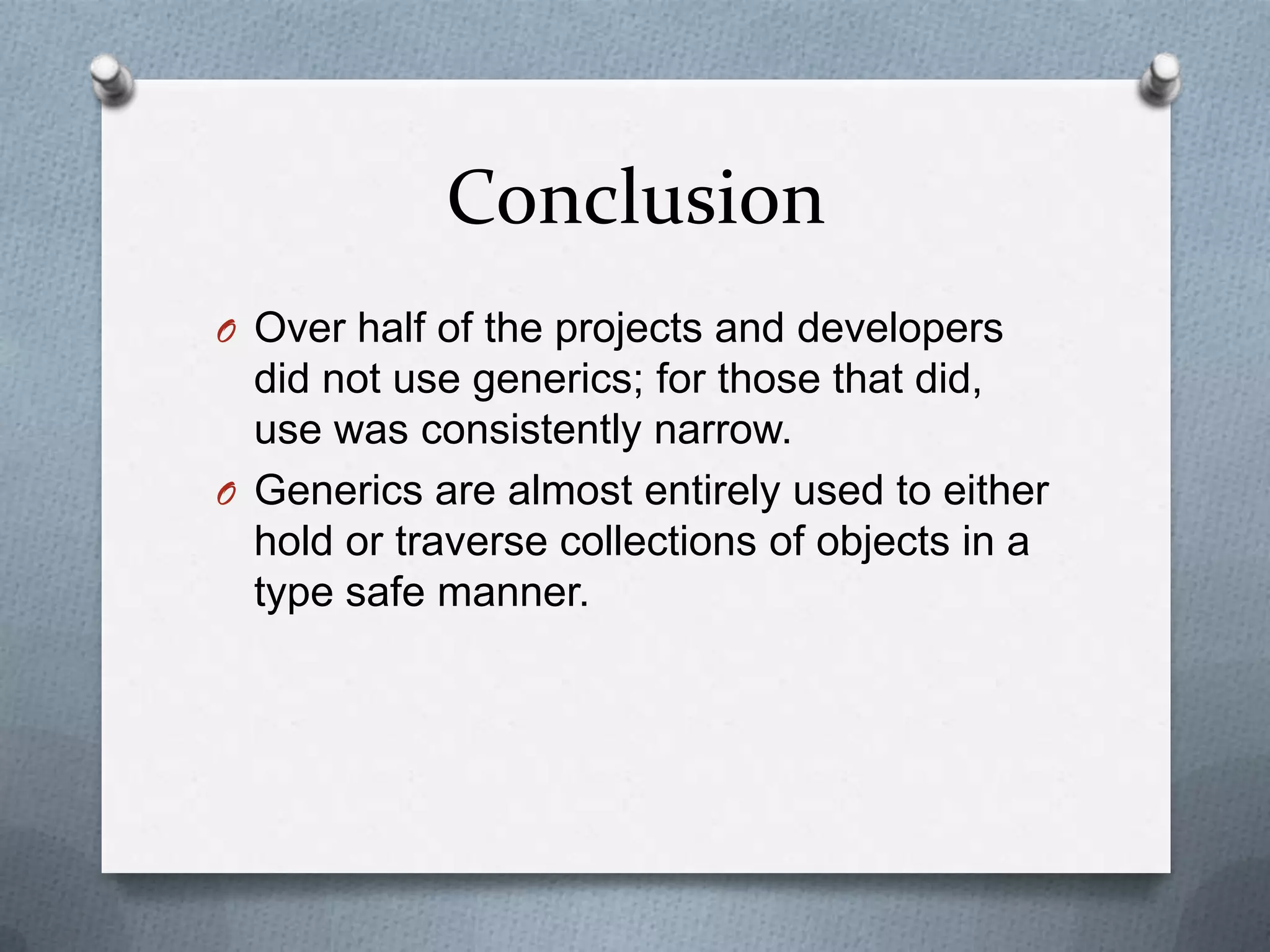 Conclusion
O Over half of the projects and developers
  did not use generics; for those that did,
  use was consistently narrow.
O Generics are almost entirely used to either
  hold or traverse collections of objects in a
  type safe manner.
 