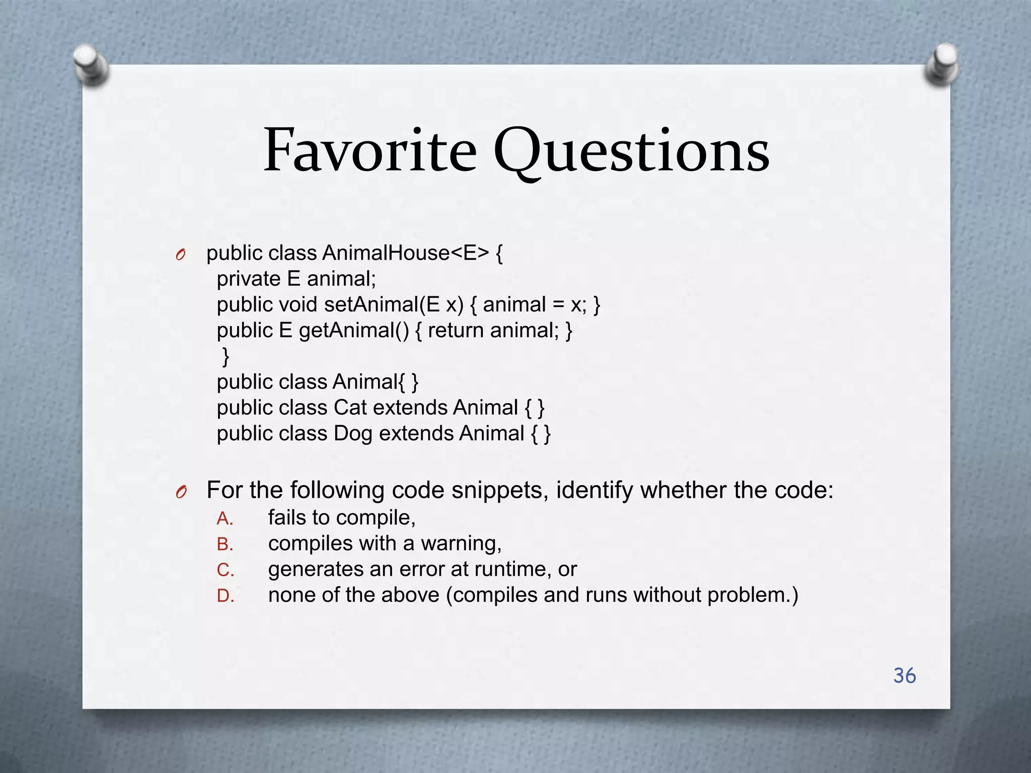 Favorite Questions
O   public class AnimalHouse<E> {
     private E animal;
     public void setAnimal(E x) { animal = x; }
     public E getAnimal() { return animal; }
     }
     public class Animal{ }
     public class Cat extends Animal { }
     public class Dog extends Animal { }

O For the following code snippets, identify whether the code:
   A.   fails to compile,
   B.   compiles with a warning,
   C.   generates an error at runtime, or
   D.   none of the above (compiles and runs without problem.)


                                                                 36
 