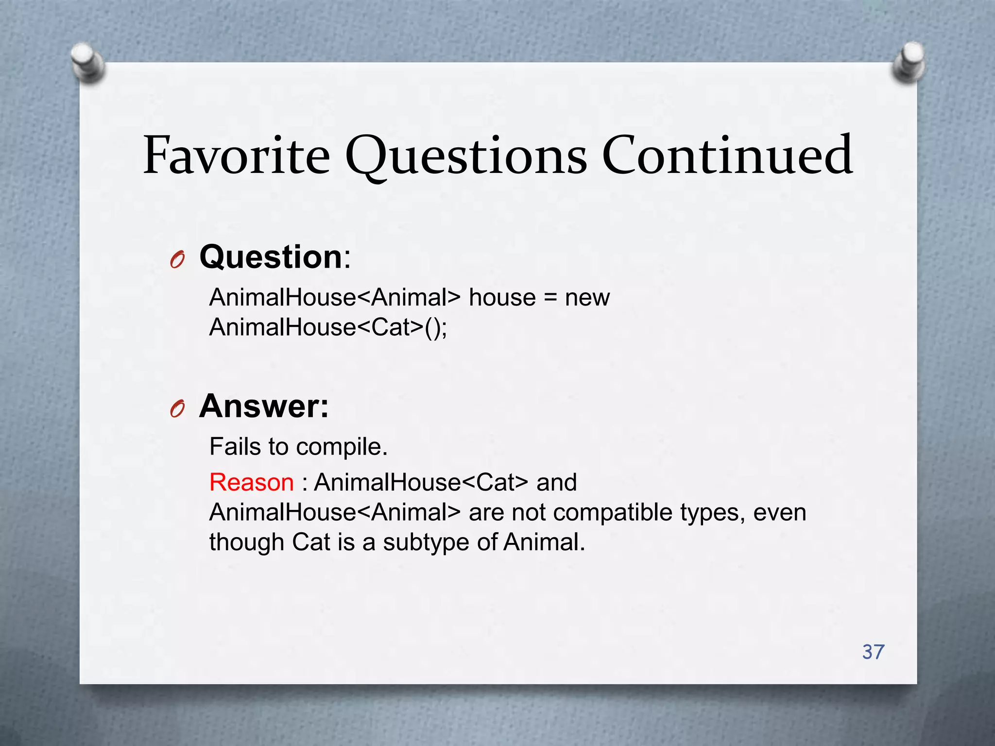 Favorite Questions Continued
 O Question:
   AnimalHouse<Animal> house = new
   AnimalHouse<Cat>();


 O Answer:
   Fails to compile.
   Reason : AnimalHouse<Cat> and
   AnimalHouse<Animal> are not compatible types, even
   though Cat is a subtype of Animal.



                                                        37
 