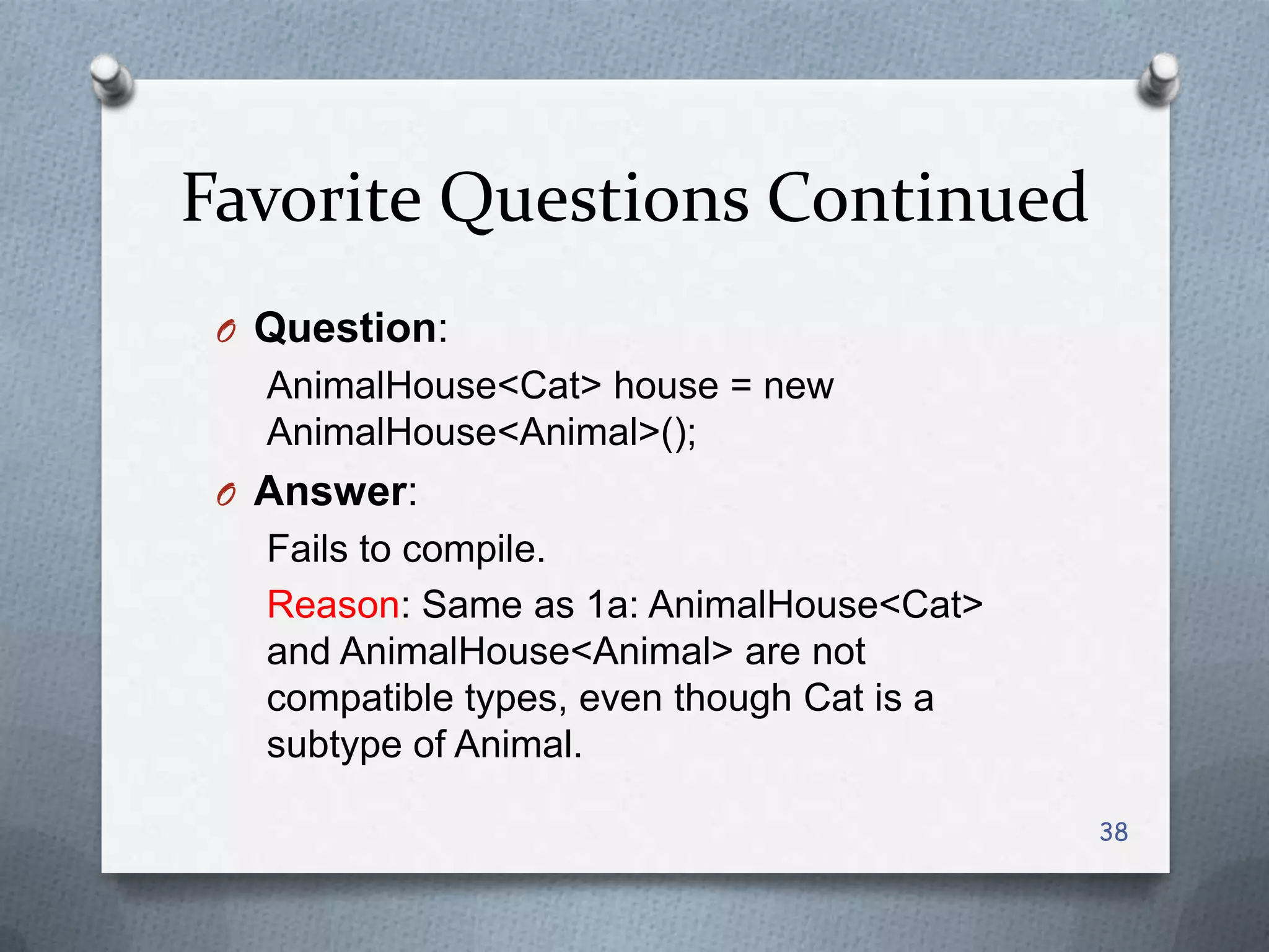 Favorite Questions Continued
 O Question:
   AnimalHouse<Cat> house = new
   AnimalHouse<Animal>();
 O Answer:
   Fails to compile.
   Reason: Same as 1a: AnimalHouse<Cat>
   and AnimalHouse<Animal> are not
   compatible types, even though Cat is a
   subtype of Animal.

                                            38
 