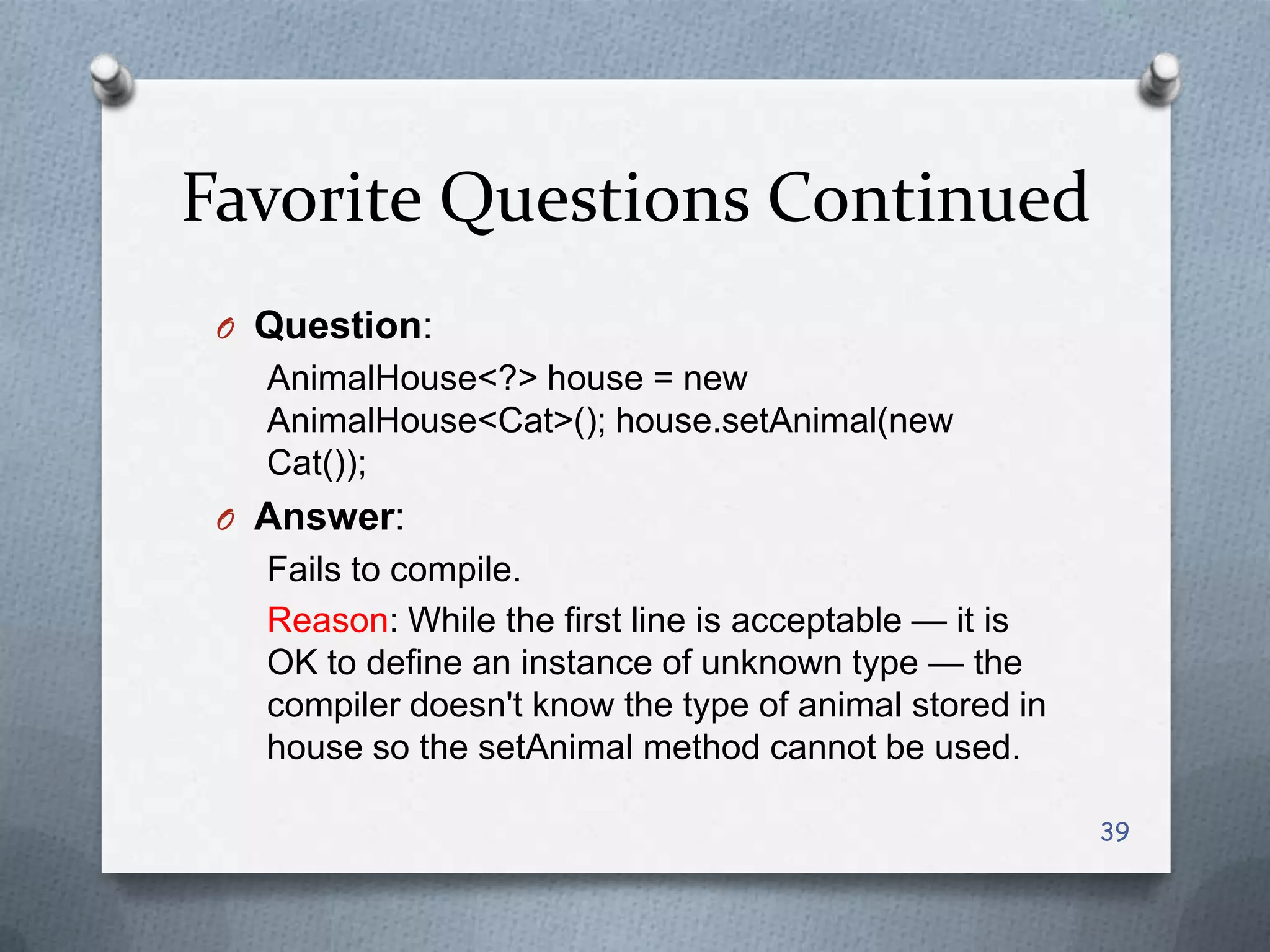 Favorite Questions Continued
 O Question:
   AnimalHouse<?> house = new
   AnimalHouse<Cat>(); house.setAnimal(new
   Cat());
 O Answer:
   Fails to compile.
   Reason: While the first line is acceptable — it is
   OK to define an instance of unknown type — the
   compiler doesn't know the type of animal stored in
   house so the setAnimal method cannot be used.

                                                        39
 