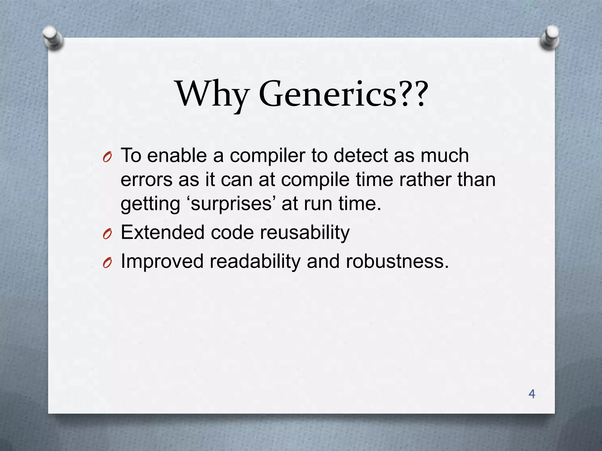 Why Generics??
O To enable a compiler to detect as much
  errors as it can at compile time rather than
  getting ‗surprises‘ at run time.
O Extended code reusability
O Improved readability and robustness.




                                                 4
 