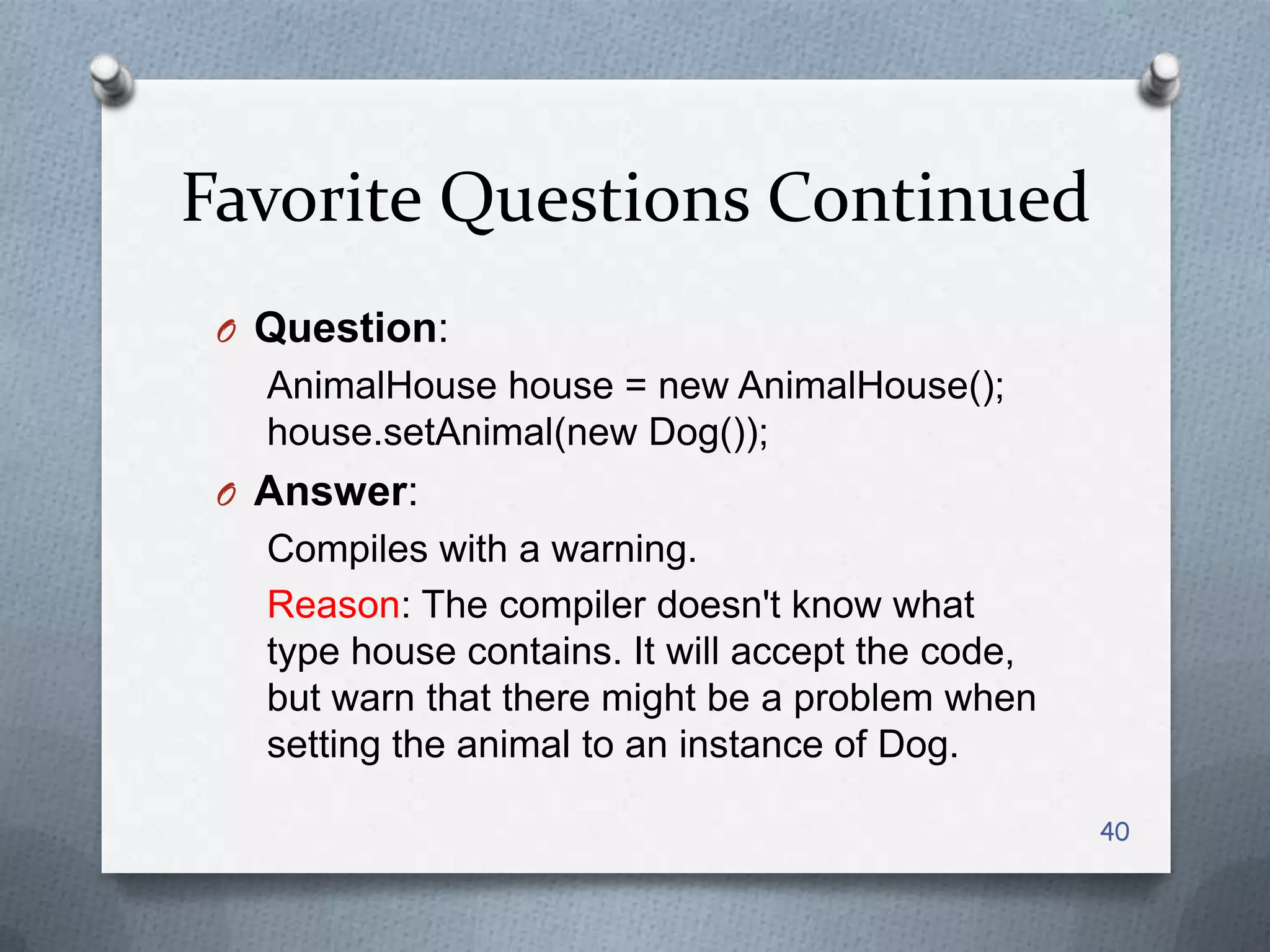 Favorite Questions Continued
 O Question:
   AnimalHouse house = new AnimalHouse();
   house.setAnimal(new Dog());
 O Answer:
   Compiles with a warning.
   Reason: The compiler doesn't know what
   type house contains. It will accept the code,
   but warn that there might be a problem when
   setting the animal to an instance of Dog.

                                                   40
 