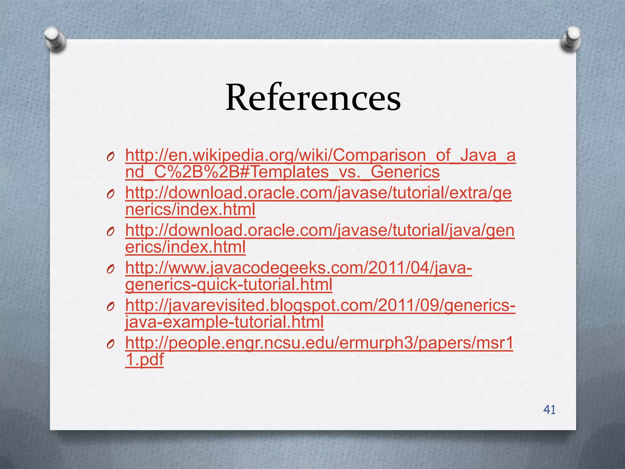 References
O http://en.wikipedia.org/wiki/Comparison_of_Java_a
    nd_C%2B%2B#Templates_vs._Generics
O   http://download.oracle.com/javase/tutorial/extra/ge
    nerics/index.html
O   http://download.oracle.com/javase/tutorial/java/gen
    erics/index.html
O   http://www.javacodegeeks.com/2011/04/java-
    generics-quick-tutorial.html
O   http://javarevisited.blogspot.com/2011/09/generics-
    java-example-tutorial.html
O   http://people.engr.ncsu.edu/ermurph3/papers/msr1
    1.pdf

                                                          41
 