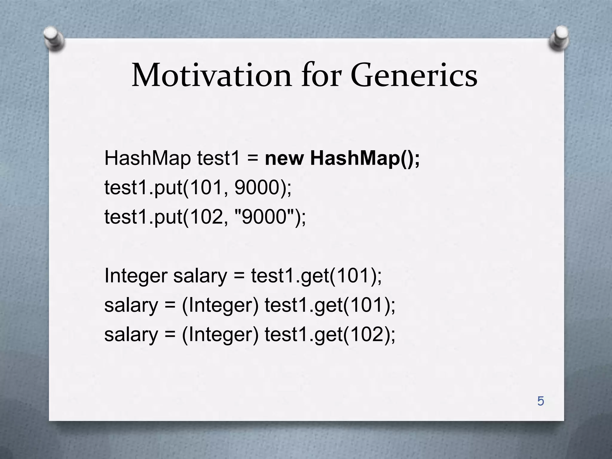 Motivation for Generics

HashMap test1 = new HashMap();
test1.put(101, 9000);
test1.put(102, "9000");

Integer salary = test1.get(101);
salary = (Integer) test1.get(101);
salary = (Integer) test1.get(102);


                                     5
 