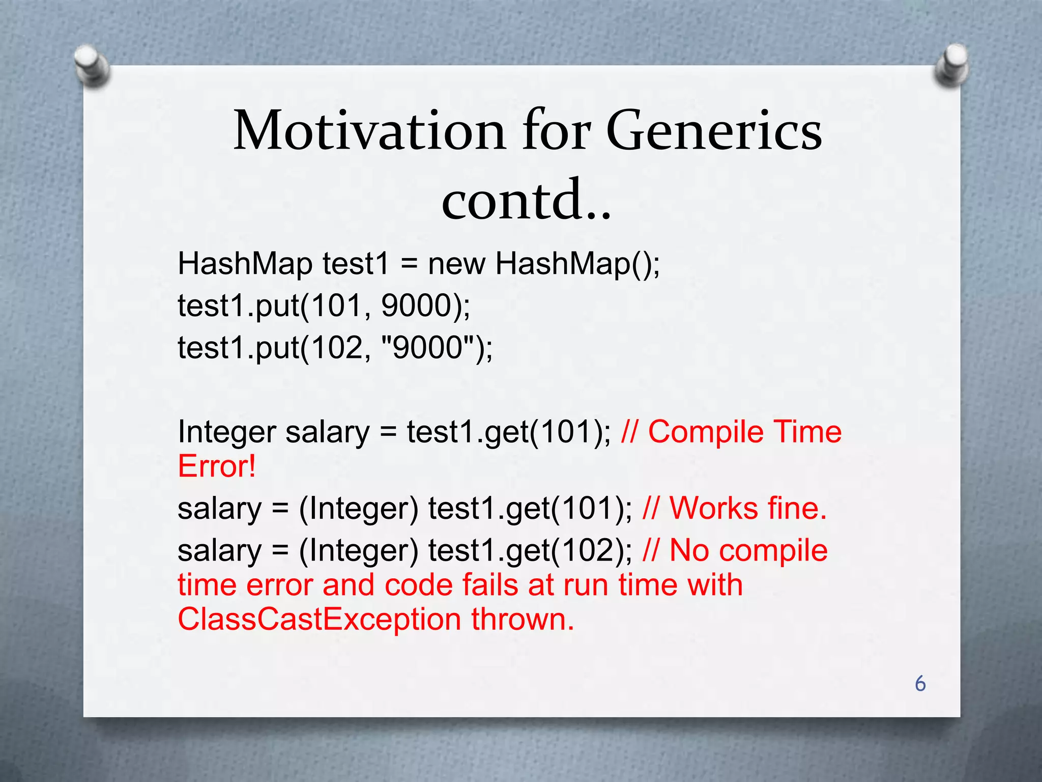 Motivation for Generics
            contd..
HashMap test1 = new HashMap();
test1.put(101, 9000);
test1.put(102, "9000");

Integer salary = test1.get(101); // Compile Time
Error!
salary = (Integer) test1.get(101); // Works fine.
salary = (Integer) test1.get(102); // No compile
time error and code fails at run time with
ClassCastException thrown.
                                                    6
 