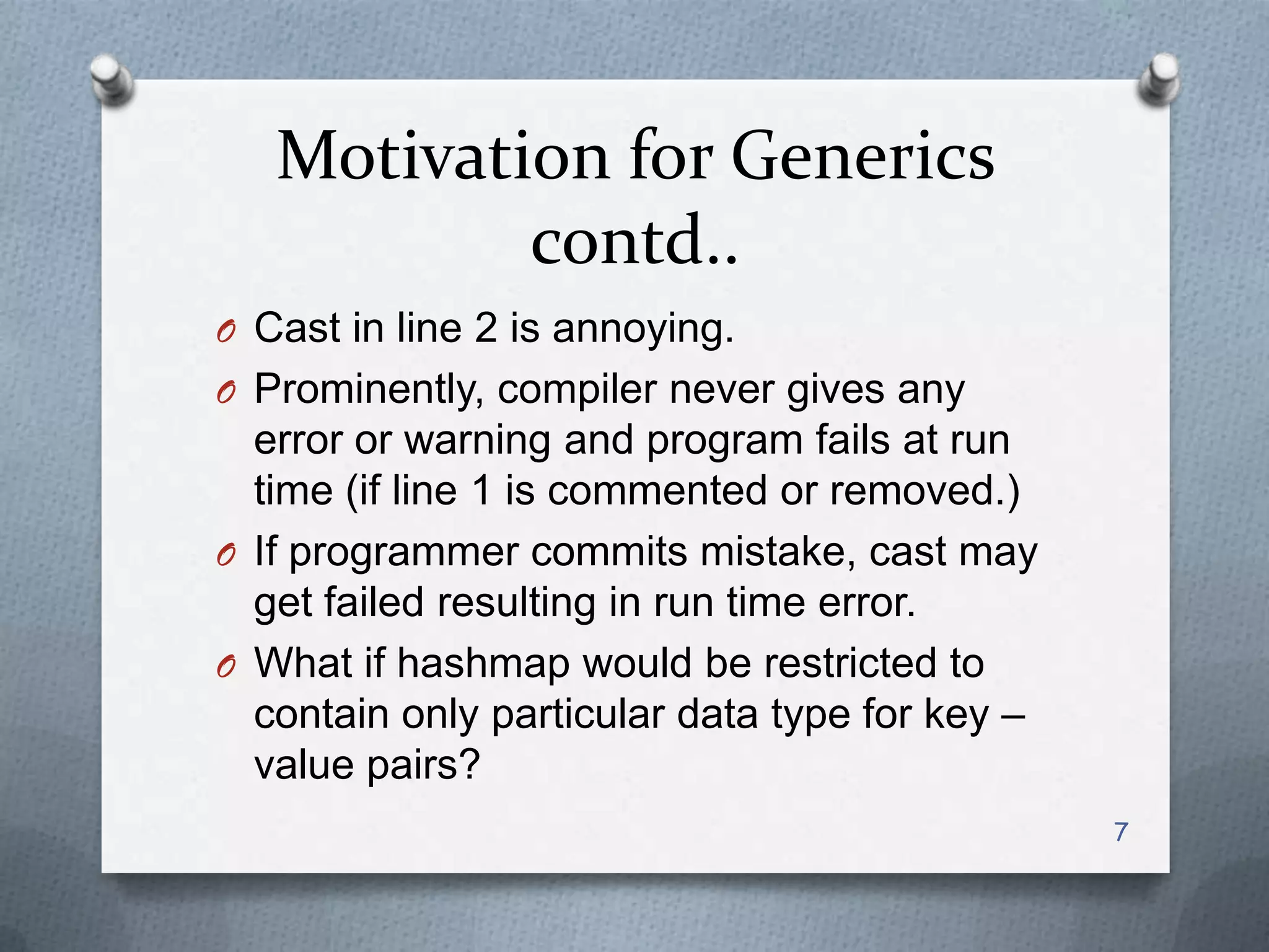 Motivation for Generics
           contd..
O Cast in line 2 is annoying.
O Prominently, compiler never gives any
  error or warning and program fails at run
  time (if line 1 is commented or removed.)
O If programmer commits mistake, cast may
  get failed resulting in run time error.
O What if hashmap would be restricted to
  contain only particular data type for key –
  value pairs?
                                                7
 