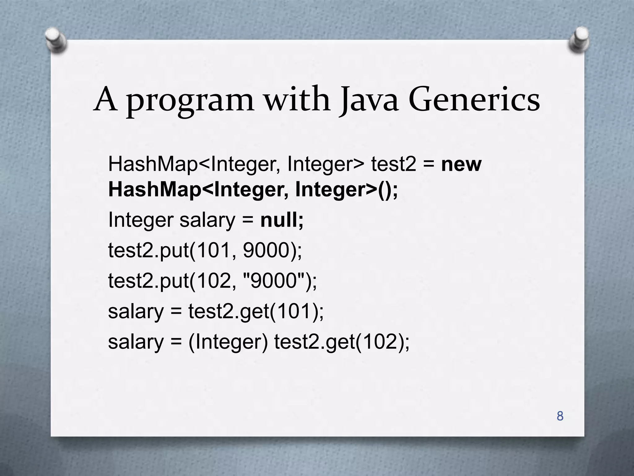 A program with Java Generics
HashMap<Integer, Integer> test2 = new
HashMap<Integer, Integer>();
Integer salary = null;
test2.put(101, 9000);
test2.put(102, "9000");
salary = test2.get(101);
salary = (Integer) test2.get(102);


                                        8
 