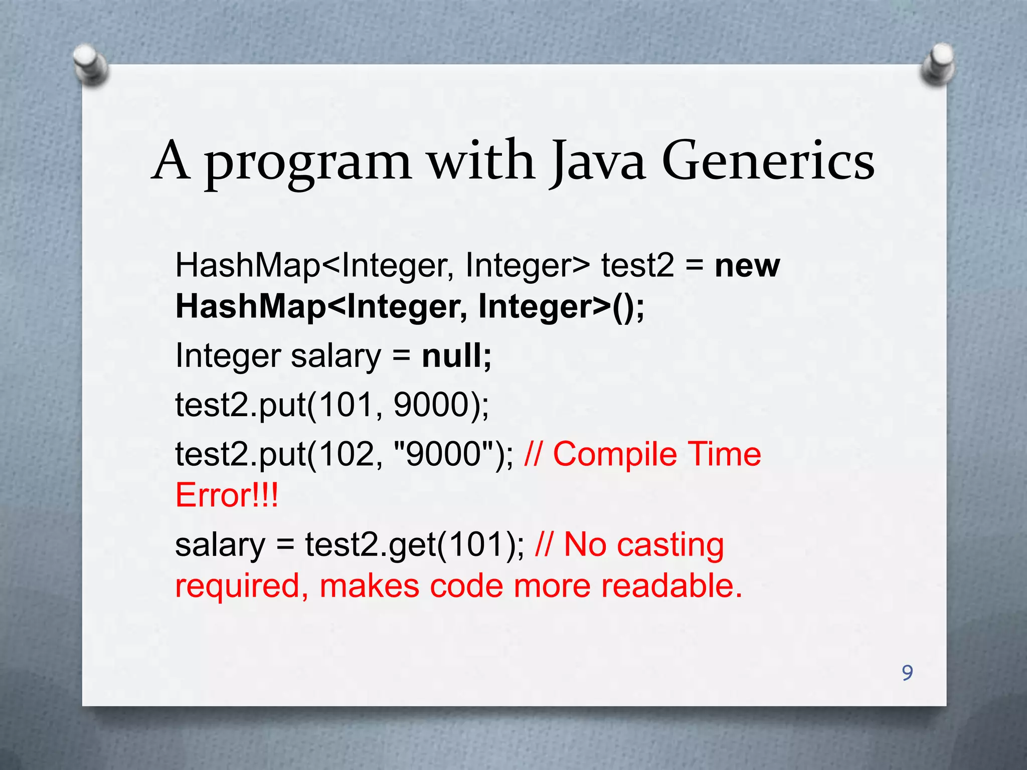 A program with Java Generics
HashMap<Integer, Integer> test2 = new
HashMap<Integer, Integer>();
Integer salary = null;
test2.put(101, 9000);
test2.put(102, "9000"); // Compile Time
Error!!!
salary = test2.get(101); // No casting
required, makes code more readable.

                                          9
 