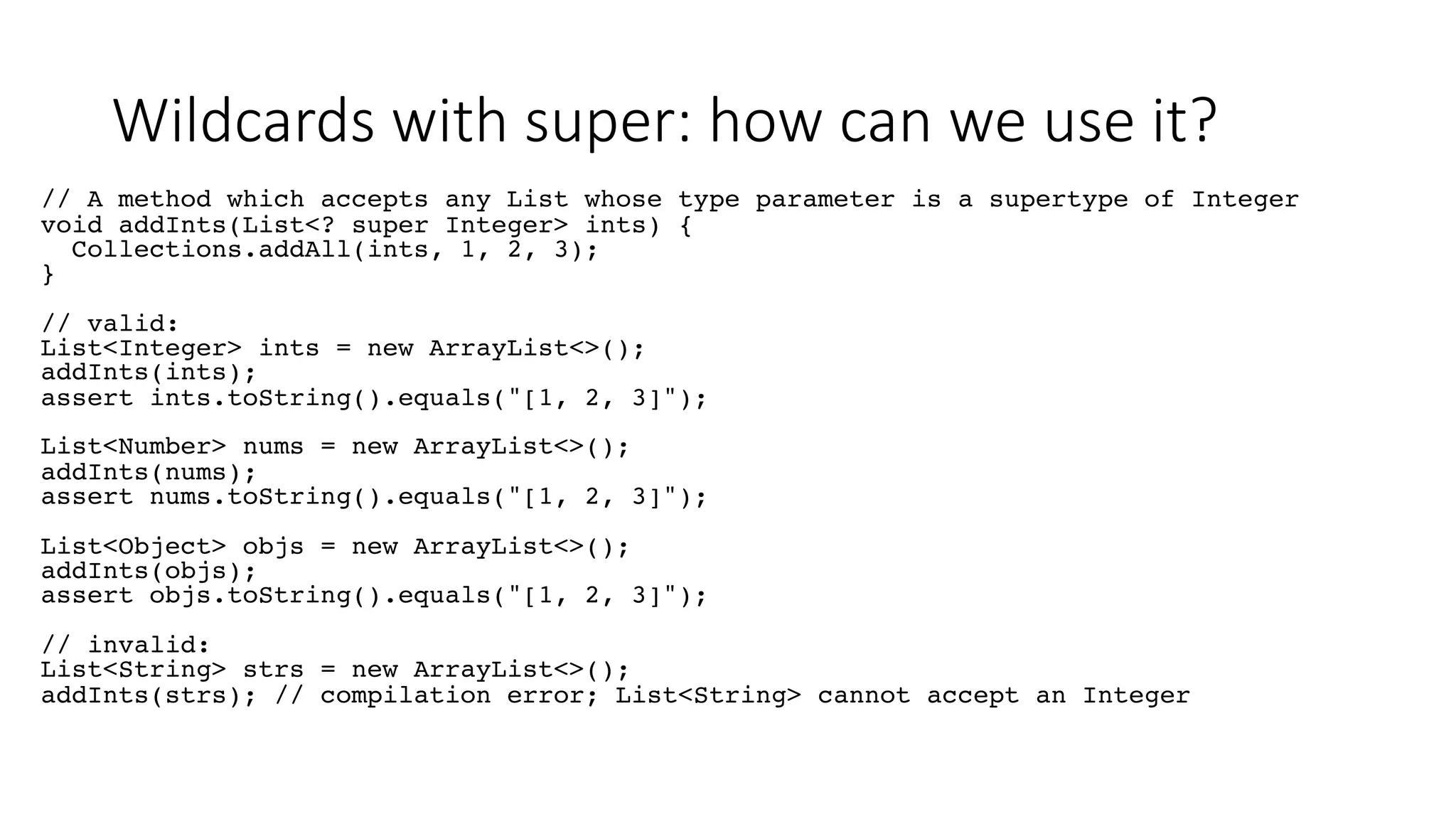 Wildcards with super: how can we use it?
// A method which accepts any List whose type parameter is a supertype of Integer
void addInts(List<? super Integer> ints) {
Collections.addAll(ints, 1, 2, 3);
}
// valid:
List<Integer> ints = new ArrayList<>();
addInts(ints);
assert ints.toString().equals("[1, 2, 3]");
List<Number> nums = new ArrayList<>();
addInts(nums);
assert nums.toString().equals("[1, 2, 3]");
List<Object> objs = new ArrayList<>();
addInts(objs);
assert objs.toString().equals("[1, 2, 3]");
// invalid:
List<String> strs = new ArrayList<>();
addInts(strs); // compilation error; List<String> cannot accept an Integer
 