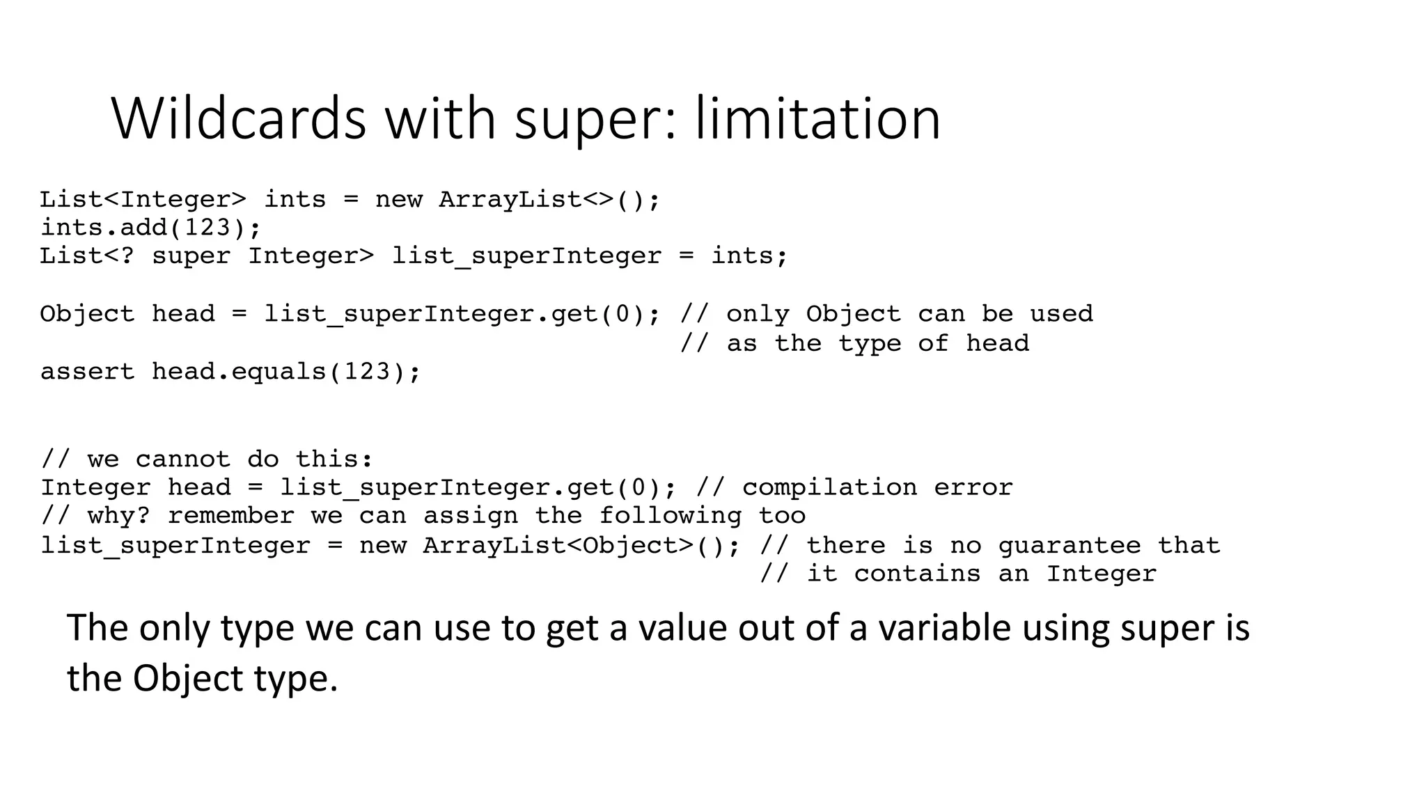 Wildcards with super: limitation
List<Integer> ints = new ArrayList<>();
ints.add(123);
List<? super Integer> list_superInteger = ints;
Object head = list_superInteger.get(0); // only Object can be used
// as the type of head
assert head.equals(123);
// we cannot do this:
Integer head = list_superInteger.get(0); // compilation error
// why? remember we can assign the following too
list_superInteger = new ArrayList<Object>(); // there is no guarantee that
// it contains an Integer
The only type we can use to get a value out of a variable using super is
the Object type.
 