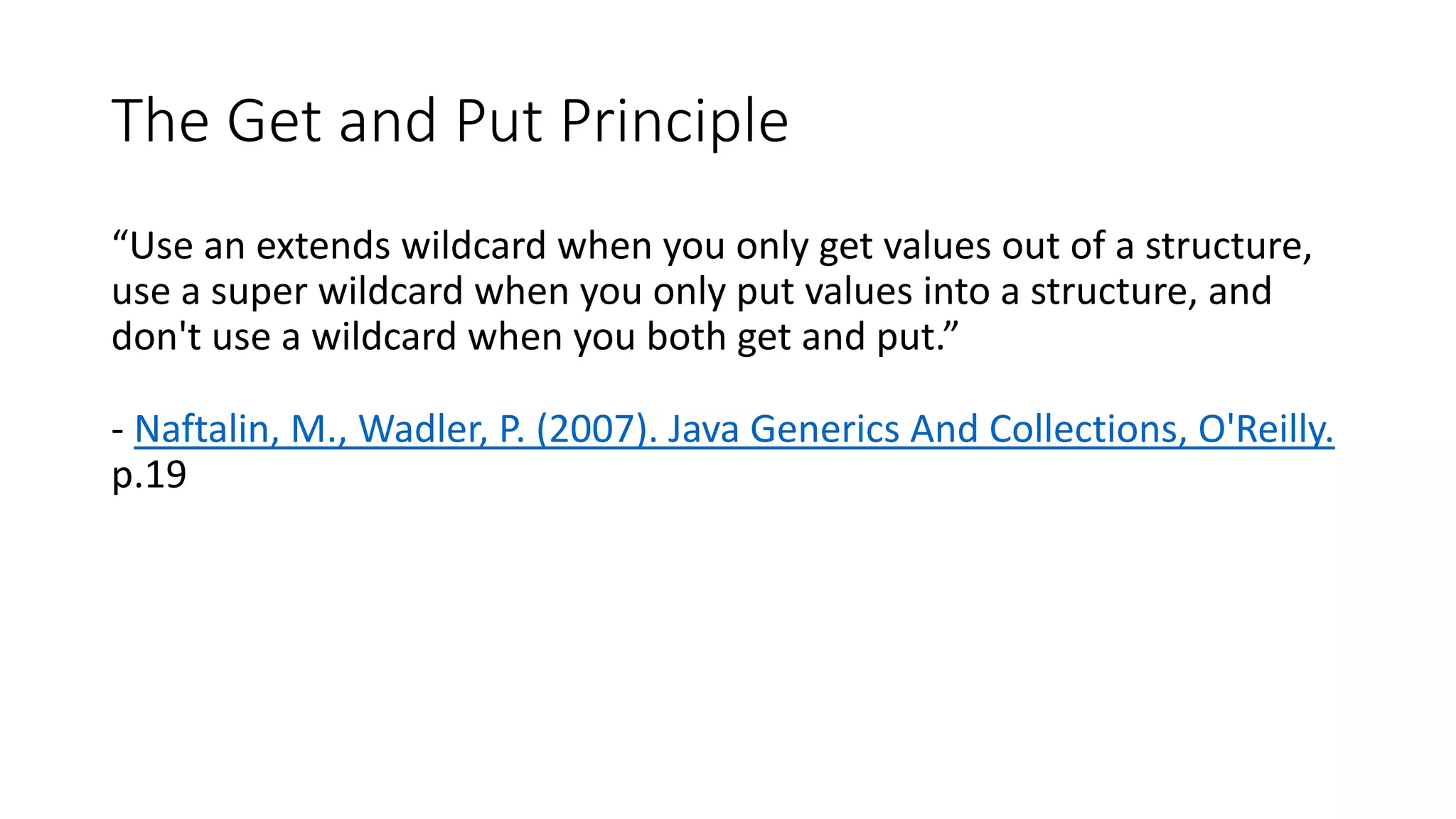 The Get and Put Principle
“Use an extends wildcard when you only get values out of a structure,
use a super wildcard when you only put values into a structure, and
don't use a wildcard when you both get and put.”
- Naftalin, M., Wadler, P. (2007). Java Generics And Collections, O'Reilly.
p.19
 