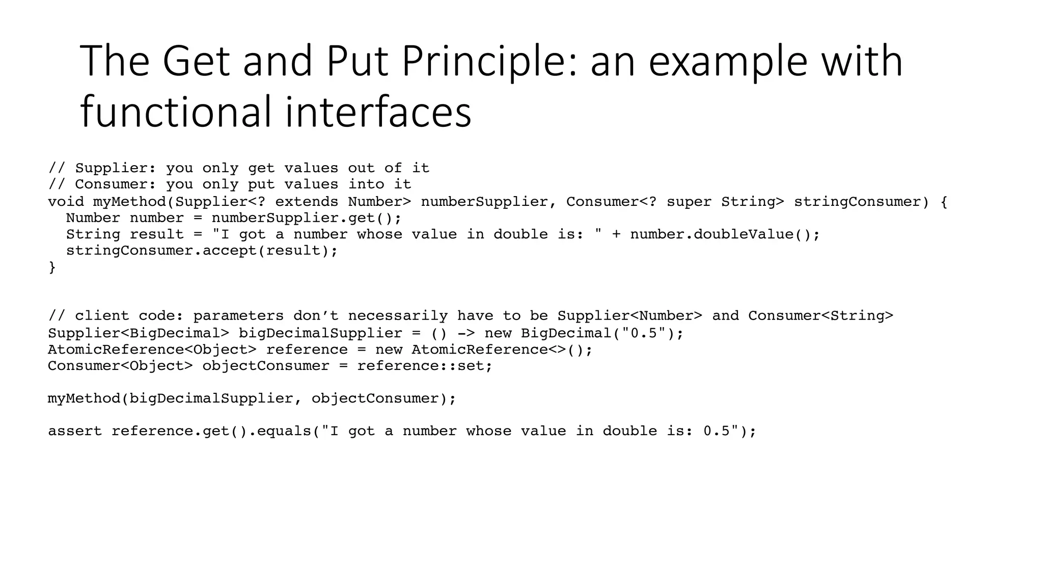 The Get and Put Principle: an example with
functional interfaces
// Supplier: you only get values out of it
// Consumer: you only put values into it
void myMethod(Supplier<? extends Number> numberSupplier, Consumer<? super String> stringConsumer) {
Number number = numberSupplier.get();
String result = "I got a number whose value in double is: " + number.doubleValue();
stringConsumer.accept(result);
}
// client code: parameters don’t necessarily have to be Supplier<Number> and Consumer<String>
Supplier<BigDecimal> bigDecimalSupplier = () -> new BigDecimal("0.5");
AtomicReference<Object> reference = new AtomicReference<>();
Consumer<Object> objectConsumer = reference::set;
myMethod(bigDecimalSupplier, objectConsumer);
assert reference.get().equals("I got a number whose value in double is: 0.5");
 