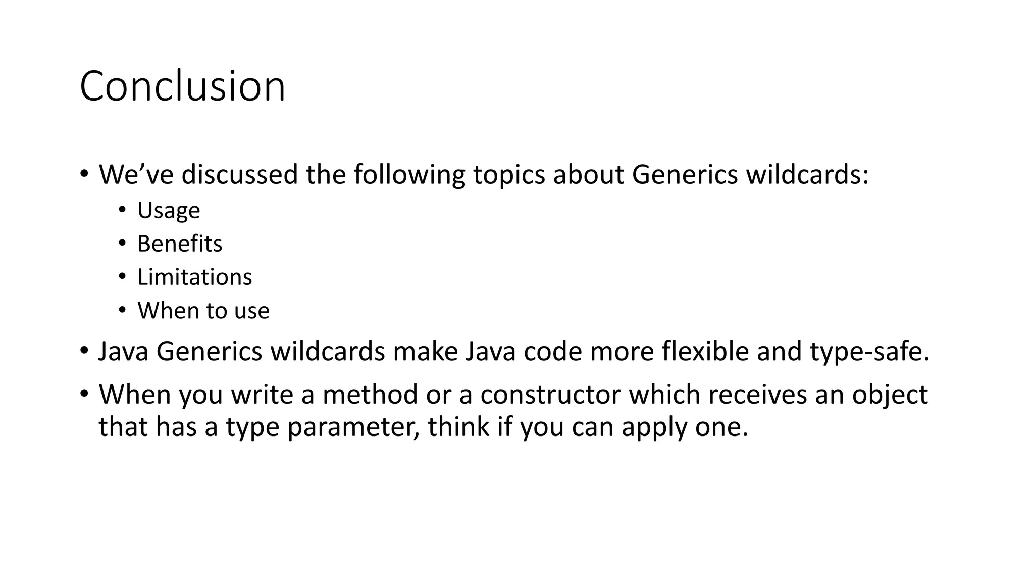 Conclusion
• We’ve discussed the following topics about Generics wildcards:
• Usage
• Benefits
• Limitations
• When to use
• Java Generics wildcards make Java code more flexible and type-safe.
• When you write a method or a constructor which receives an object
that has a type parameter, think if you can apply one.
 