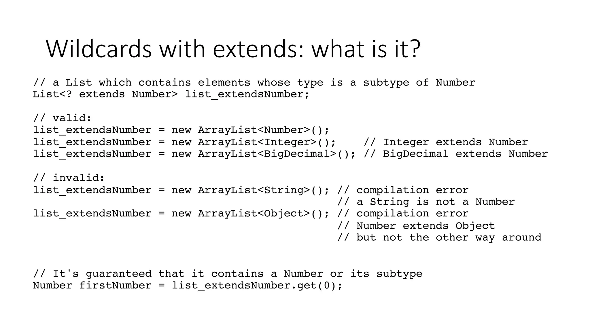 Wildcards with extends: what is it?
// a List which contains elements whose type is a subtype of Number
List<? extends Number> list_extendsNumber;
// valid:
list_extendsNumber = new ArrayList<Number>();
list_extendsNumber = new ArrayList<Integer>(); // Integer extends Number
list_extendsNumber = new ArrayList<BigDecimal>(); // BigDecimal extends Number
// invalid:
list_extendsNumber = new ArrayList<String>(); // compilation error
// a String is not a Number
list_extendsNumber = new ArrayList<Object>(); // compilation error
// Number extends Object
// but not the other way around
// It's guaranteed that it contains a Number or its subtype
Number firstNumber = list_extendsNumber.get(0);
 