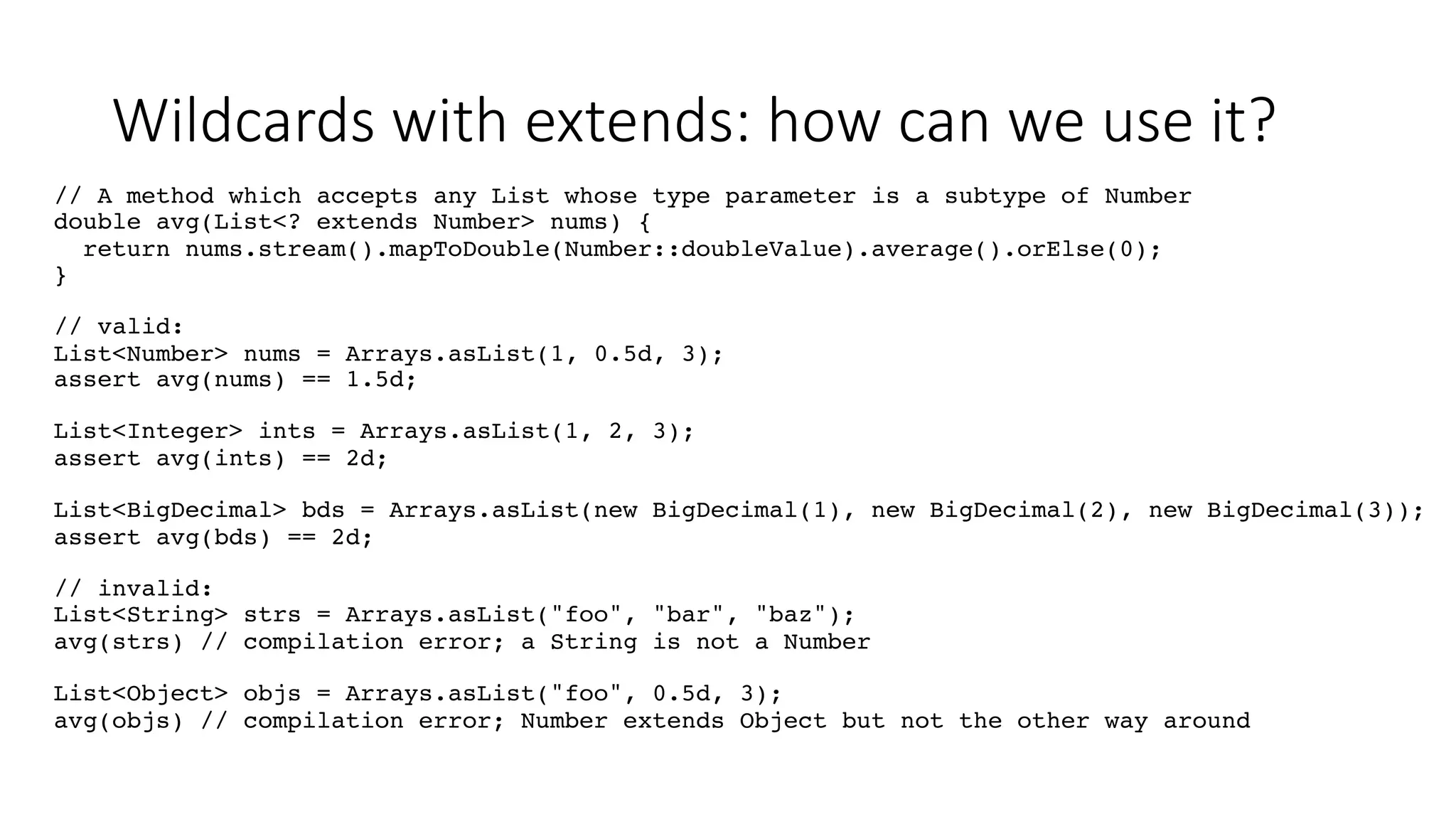 Wildcards with extends: how can we use it?
// A method which accepts any List whose type parameter is a subtype of Number
double avg(List<? extends Number> nums) {
return nums.stream().mapToDouble(Number::doubleValue).average().orElse(0);
}
// valid:
List<Number> nums = Arrays.asList(1, 0.5d, 3);
assert avg(nums) == 1.5d;
List<Integer> ints = Arrays.asList(1, 2, 3);
assert avg(ints) == 2d;
List<BigDecimal> bds = Arrays.asList(new BigDecimal(1), new BigDecimal(2), new BigDecimal(3));
assert avg(bds) == 2d;
// invalid:
List<String> strs = Arrays.asList("foo", "bar", "baz");
avg(strs) // compilation error; a String is not a Number
List<Object> objs = Arrays.asList("foo", 0.5d, 3);
avg(objs) // compilation error; Number extends Object but not the other way around
 