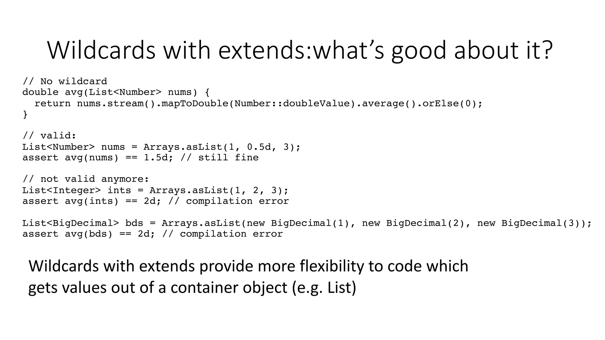 Wildcards with extends:what’s good about it?
// No wildcard
double avg(List<Number> nums) {
return nums.stream().mapToDouble(Number::doubleValue).average().orElse(0);
}
// valid:
List<Number> nums = Arrays.asList(1, 0.5d, 3);
assert avg(nums) == 1.5d; // still fine
// not valid anymore:
List<Integer> ints = Arrays.asList(1, 2, 3);
assert avg(ints) == 2d; // compilation error
List<BigDecimal> bds = Arrays.asList(new BigDecimal(1), new BigDecimal(2), new BigDecimal(3));
assert avg(bds) == 2d; // compilation error
Wildcards with extends provide more flexibility to code which
gets values out of a container object (e.g. List)
 