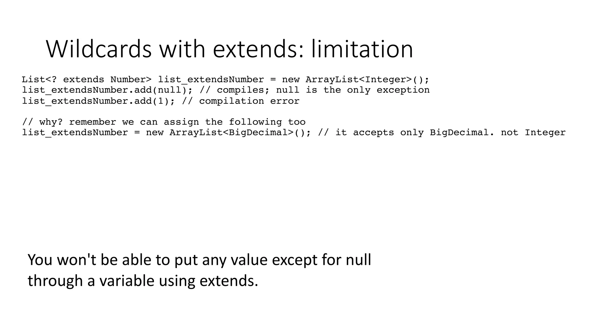 Wildcards with extends: limitation
List<? extends Number> list_extendsNumber = new ArrayList<Integer>();
list_extendsNumber.add(null); // compiles; null is the only exception
list_extendsNumber.add(1); // compilation error
// why? remember we can assign the following too
list_extendsNumber = new ArrayList<BigDecimal>(); // it accepts only BigDecimal. not Integer
You won't be able to put any value except for null
through a variable using extends.
 