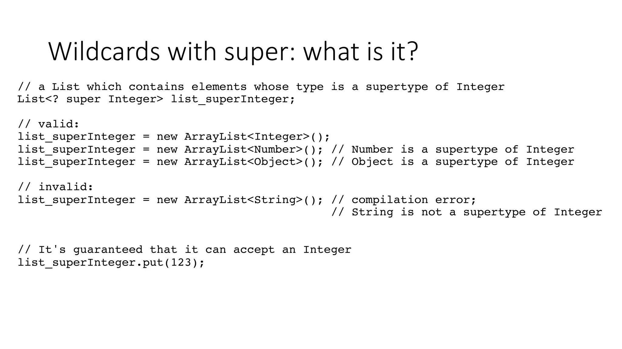 Wildcards with super: what is it?
// a List which contains elements whose type is a supertype of Integer
List<? super Integer> list_superInteger;
// valid:
list_superInteger = new ArrayList<Integer>();
list_superInteger = new ArrayList<Number>(); // Number is a supertype of Integer
list_superInteger = new ArrayList<Object>(); // Object is a supertype of Integer
// invalid:
list_superInteger = new ArrayList<String>(); // compilation error;
// String is not a supertype of Integer
// It's guaranteed that it can accept an Integer
list_superInteger.put(123);
 