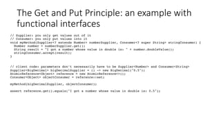 The Get and Put Principle: an example with
functional interfaces
// Supplier: you only get values out of it
// Consumer: you only put values into it
void myMethod(Supplier<? extends Number> numberSupplier, Consumer<? super String> stringConsumer) {
Number number = numberSupplier.get();
String result = "I got a number whose value in double is: " + number.doubleValue();
stringConsumer.accept(result);
}
// client code: parameters don’t necessarily have to be Supplier<Number> and Consumer<String>
Supplier<BigDecimal> bigDecimalSupplier = () -> new BigDecimal("0.5");
AtomicReference<Object> reference = new AtomicReference<>();
Consumer<Object> objectConsumer = reference::set;
myMethod(bigDecimalSupplier, objectConsumer);
assert reference.get().equals("I got a number whose value in double is: 0.5");
 