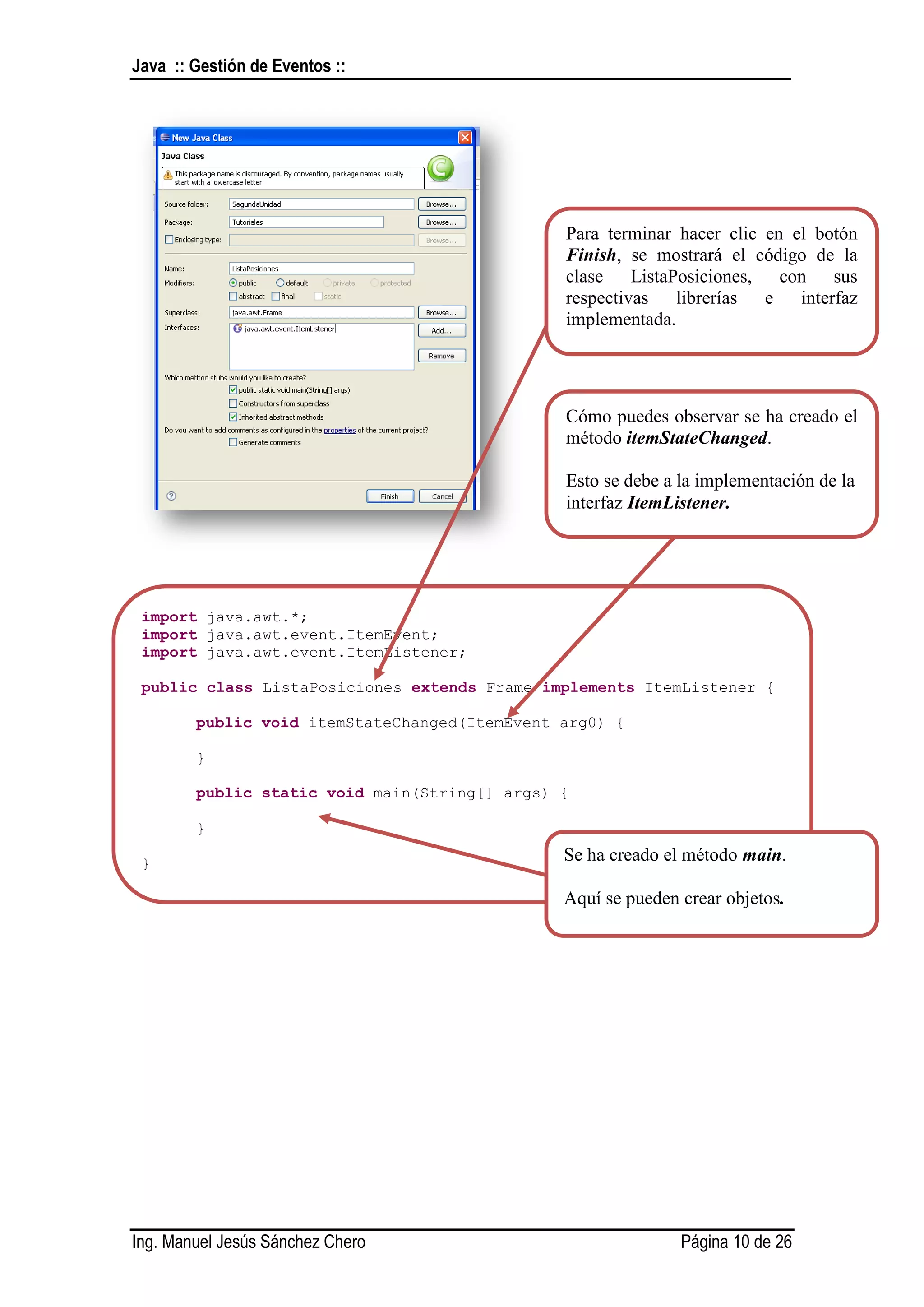 Java :: Gestión de Eventos ::




                                               Para terminar hacer clic en el botón
                                               Finish, se mostrará el código de la
                                               clase ListaPosiciones, con sus
                                               respectivas librerías e interfaz
                                               implementada.




                                               Cómo puedes observar se ha creado el
                                               método itemStateChanged.

                                               Esto se debe a la implementación de la
                                               interfaz ItemListener.




 import java.awt.*;
 import java.awt.event.ItemEvent;
 import java.awt.event.ItemListener;

 public class ListaPosiciones extends Frame implements ItemListener {

        public void itemStateChanged(ItemEvent arg0) {

        }

        public static void main(String[] args) {

        }

 }                                             Se ha creado el método main.

                                               Aquí se pueden crear objetos.




Ing. Manuel Jesús Sánchez Chero                               Página 10 de 26
 