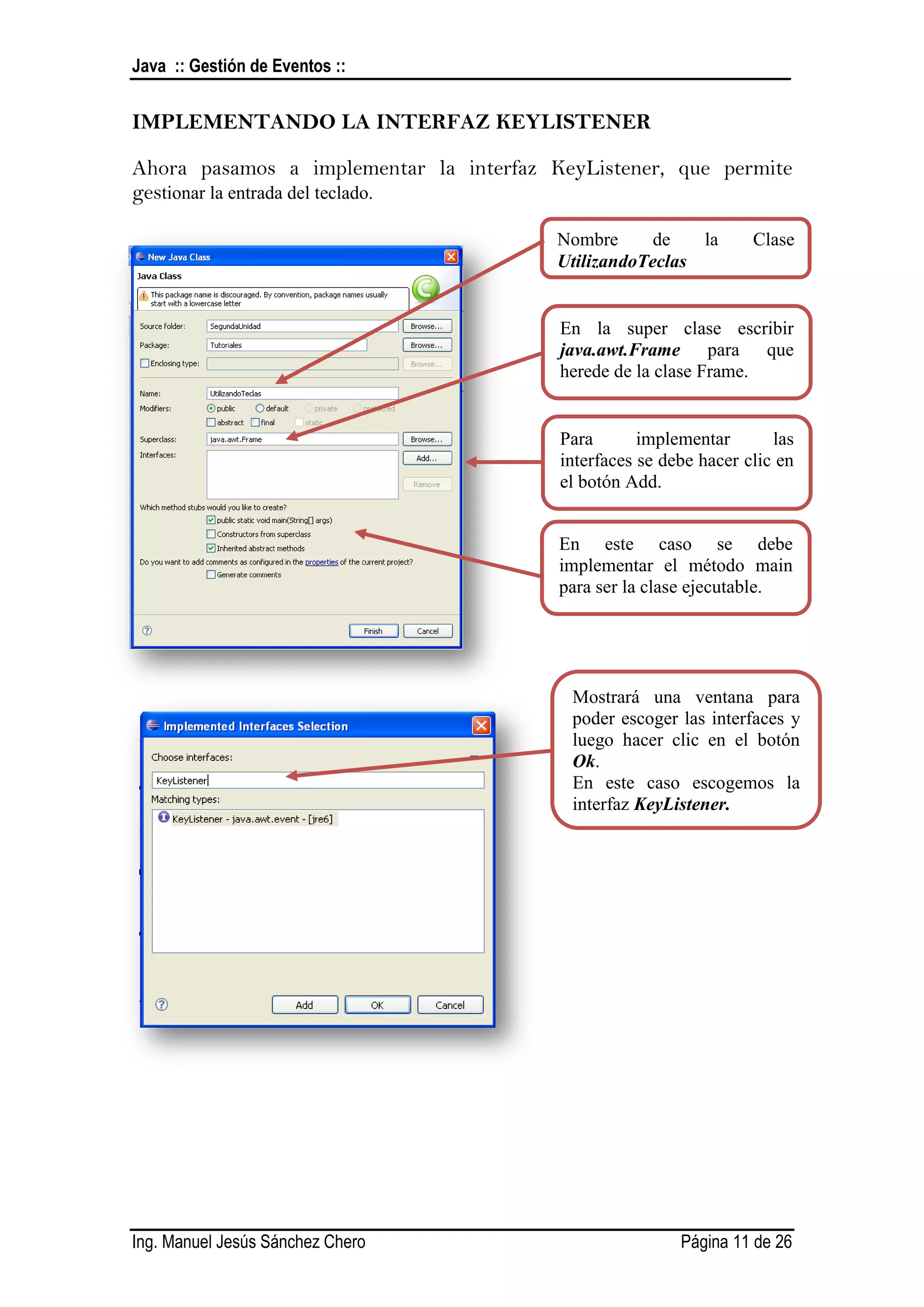 Java :: Gestión de Eventos ::


IMPLEMENTANDO LA INTERFAZ KEYLISTENER

Ahora pasamos a implementar la interfaz KeyListener, que permite
gestionar la entrada del teclado.

                                         Nombre      de   la       Clase
                                         UtilizandoTeclas


                                         En la super clase escribir
                                         java.awt.Frame para que
                                         herede de la clase Frame.


                                         Para       implementar       las
                                         interfaces se debe hacer clic en
                                         el botón Add.


                                         En este caso se debe
                                         implementar el método main
                                         para ser la clase ejecutable.




                                          Mostrará una ventana para
                                          poder escoger las interfaces y
                                          luego hacer clic en el botón
                                          Ok.
                                          En este caso escogemos la
                                          interfaz KeyListener.




Ing. Manuel Jesús Sánchez Chero                          Página 11 de 26
 