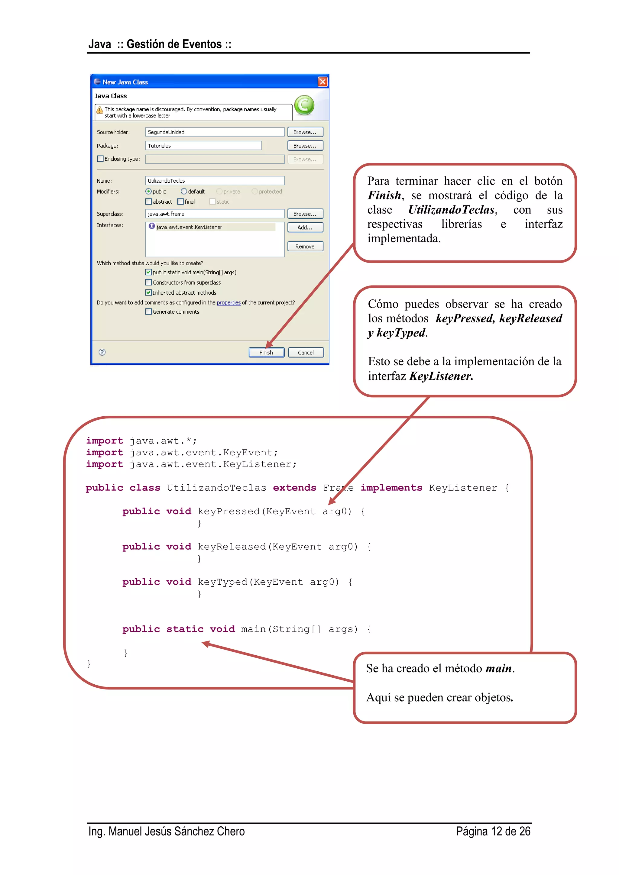 Java :: Gestión de Eventos ::




                                                Para terminar hacer clic en el botón
                                                Finish, se mostrará el código de la
                                                clase UtilizandoTeclas, con sus
                                                respectivas librerías e interfaz
                                                implementada.




                                                Cómo puedes observar se ha creado
                                                los métodos keyPressed, keyReleased
                                                y keyTyped.

                                                Esto se debe a la implementación de la
                                                interfaz KeyListener.




import java.awt.*;
import java.awt.event.KeyEvent;
import java.awt.event.KeyListener;

public class UtilizandoTeclas extends Frame implements KeyListener {

      public void keyPressed(KeyEvent arg0) {
                  }

      public void keyReleased(KeyEvent arg0) {
                  }

      public void keyTyped(KeyEvent arg0) {
                  }


      public static void main(String[] args) {

      }
}
                                                Se ha creado el método main.

                                                Aquí se pueden crear objetos.




Ing. Manuel Jesús Sánchez Chero                                  Página 12 de 26
 