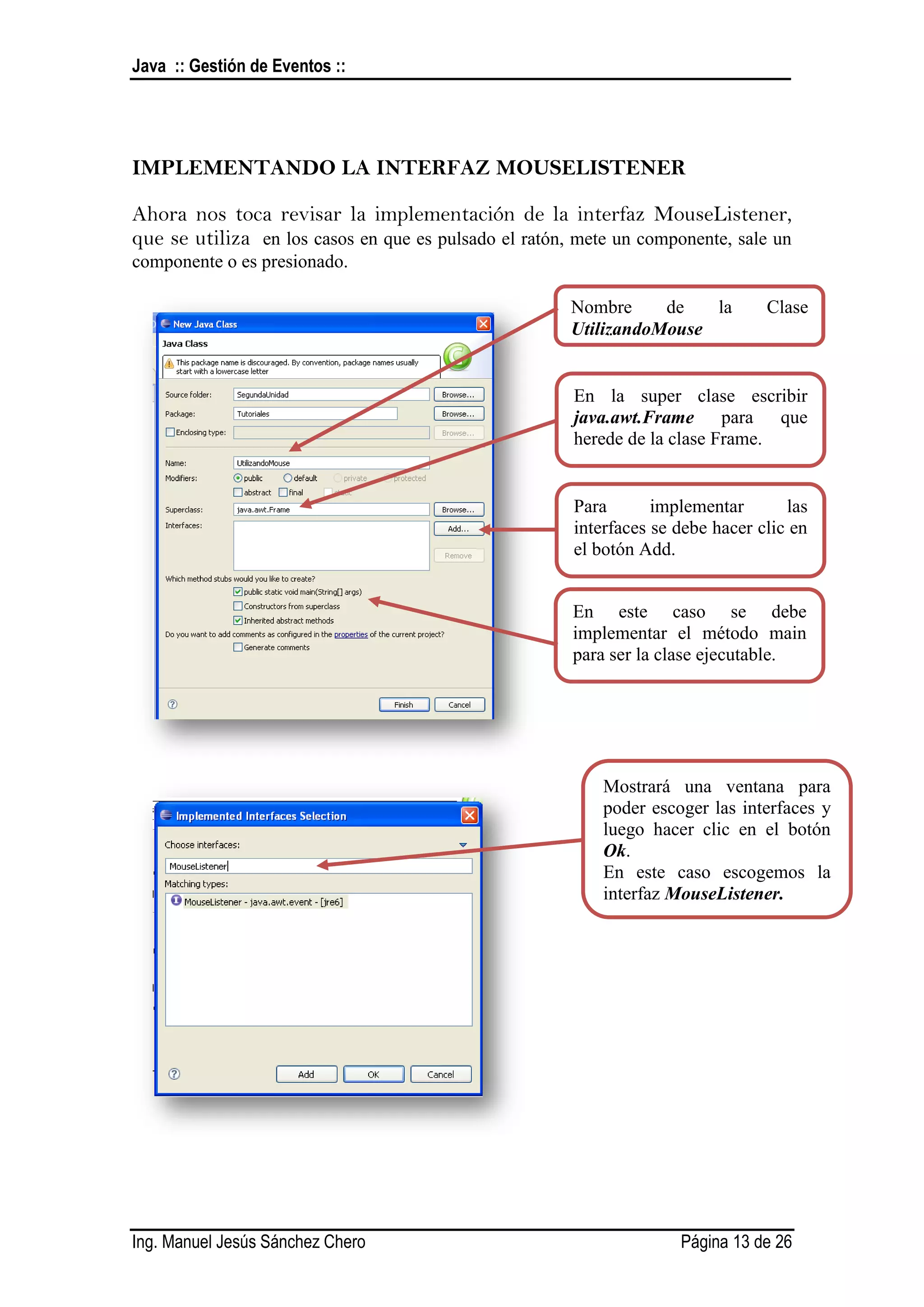 Java :: Gestión de Eventos ::




IMPLEMENTANDO LA INTERFAZ MOUSELISTENER

Ahora nos toca revisar la implementación de la interfaz MouseListener,
que se utiliza en los casos en que es pulsado el ratón, mete un componente, sale un
componente o es presionado.

                                                       Nombre     de   la        Clase
                                                       UtilizandoMouse


                                                       En la super clase escribir
                                                       java.awt.Frame para que
                                                       herede de la clase Frame.


                                                       Para       implementar       las
                                                       interfaces se debe hacer clic en
                                                       el botón Add.


                                                       En este caso se debe
                                                       implementar el método main
                                                       para ser la clase ejecutable.




                                                           Mostrará una ventana para
                                                           poder escoger las interfaces y
                                                           luego hacer clic en el botón
                                                           Ok.
                                                           En este caso escogemos la
                                                           interfaz MouseListener.




Ing. Manuel Jesús Sánchez Chero                                      Página 13 de 26
 