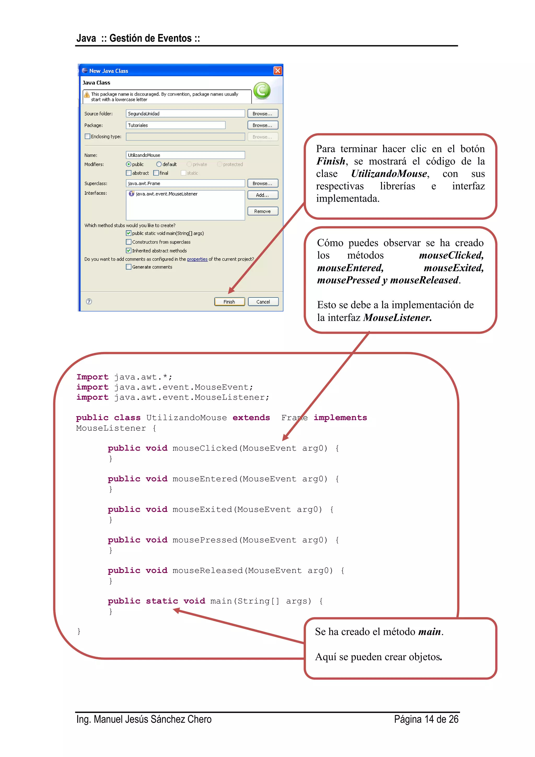 Java :: Gestión de Eventos ::




                                             Para terminar hacer clic en el botón
                                             Finish, se mostrará el código de la
                                             clase UtilizandoMouse, con sus
                                             respectivas librerías e interfaz
                                             implementada.



                                             Cómo puedes observar se ha creado
                                             los  métodos        mouseClicked,
                                             mouseEntered,        mouseExited,
                                             mousePressed y mouseReleased.

                                             Esto se debe a la implementación de
                                             la interfaz MouseListener.




Import java.awt.*;
import java.awt.event.MouseEvent;
import java.awt.event.MouseListener;

public class UtilizandoMouse extends   Frame implements
MouseListener {

       public void mouseClicked(MouseEvent arg0) {
       }

       public void mouseEntered(MouseEvent arg0) {
       }

       public void mouseExited(MouseEvent arg0) {
       }

       public void mousePressed(MouseEvent arg0) {
       }

       public void mouseReleased(MouseEvent arg0) {
       }

       public static void main(String[] args) {
       }

}                                            Se ha creado el método main.

                                             Aquí se pueden crear objetos.




Ing. Manuel Jesús Sánchez Chero                               Página 14 de 26
 