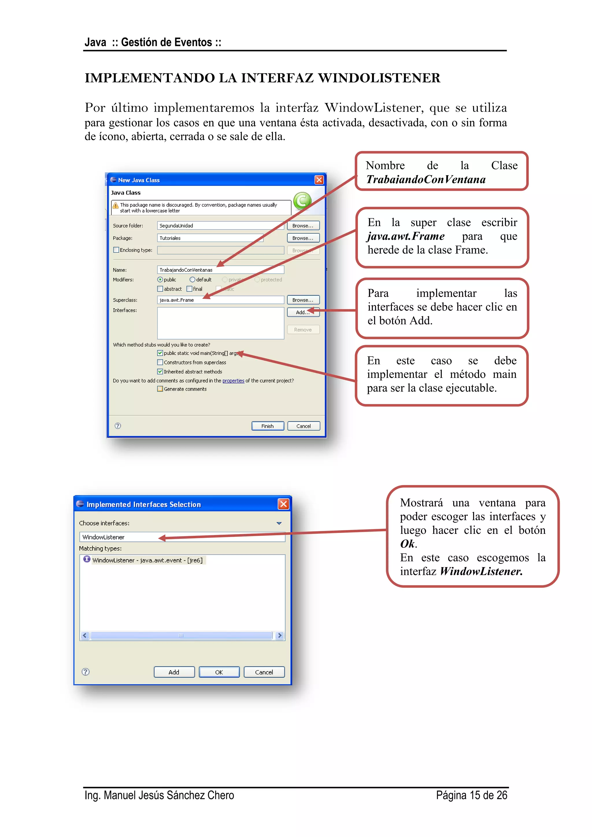 Java :: Gestión de Eventos ::


IMPLEMENTANDO LA INTERFAZ WINDOLISTENER

Por último implementaremos la interfaz WindowListener, que se utiliza
para gestionar los casos en que una ventana ésta activada, desactivada, con o sin forma
de ícono, abierta, cerrada o se sale de ella.

                                                         Nombre    de   la    Clase
                                                         TrabajandoConVentana


                                                          En la super clase escribir
                                                          java.awt.Frame para que
                                                          herede de la clase Frame.


                                                          Para       implementar       las
                                                          interfaces se debe hacer clic en
                                                          el botón Add.


                                                          En este caso se debe
                                                          implementar el método main
                                                          para ser la clase ejecutable.




                                                                Mostrará una ventana para
                                                                poder escoger las interfaces y
                                                                luego hacer clic en el botón
                                                                Ok.
                                                                En este caso escogemos la
                                                                interfaz WindowListener.




Ing. Manuel Jesús Sánchez Chero                                         Página 15 de 26
 