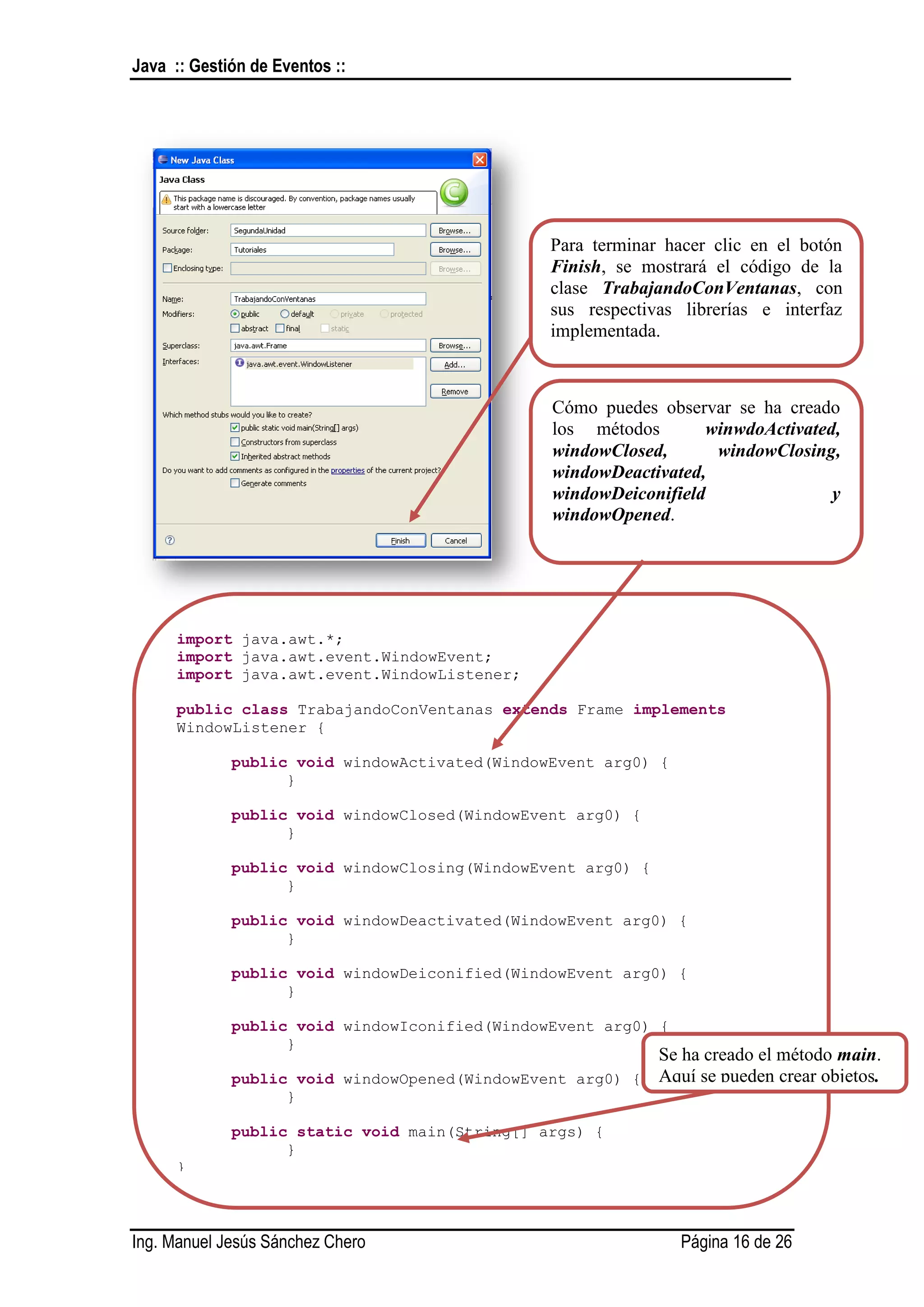 Java :: Gestión de Eventos ::




                                                 Para terminar hacer clic en el botón
                                                 Finish, se mostrará el código de la
                                                 clase TrabajandoConVentanas, con
                                                 sus respectivas librerías e interfaz
                                                 implementada.



                                                 Cómo puedes observar se ha creado
                                                 los métodos       winwdoActivated,
                                                 windowClosed,      windowClosing,
                                                 windowDeactivated,
                                                 windowDeiconifield               y
                                                 windowOpened.

                                                 Esto se debe a la implementación de
                                                 la interfaz MouseListener.


      import java.awt.*;
      import java.awt.event.WindowEvent;
      import java.awt.event.WindowListener;

      public class TrabajandoConVentanas extends Frame implements
      WindowListener {

             public void windowActivated(WindowEvent arg0) {
                   }

             public void windowClosed(WindowEvent arg0) {
                   }

             public void windowClosing(WindowEvent arg0) {
                   }

             public void windowDeactivated(WindowEvent arg0) {
                   }

             public void windowDeiconified(WindowEvent arg0) {
                   }

             public void windowIconified(WindowEvent arg0) {
                   }
                                                          Se ha creado el método main.
             public void windowOpened(WindowEvent arg0) { Aquí se pueden crear objetos.
                    }

             public static void main(String[] args) {
                   }
      }



Ing. Manuel Jesús Sánchez Chero                                  Página 16 de 26
 