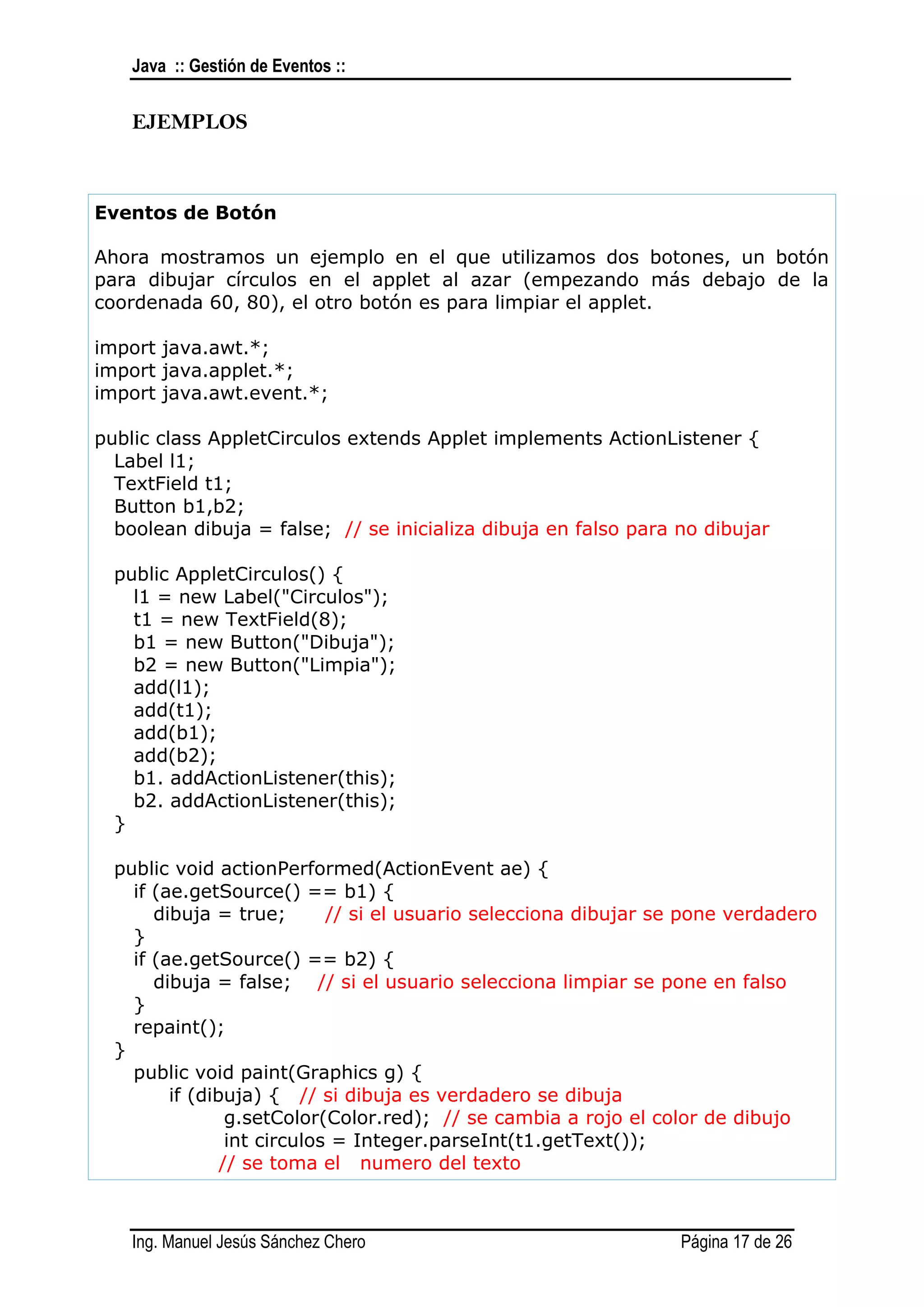 Java :: Gestión de Eventos ::


    EJEMPLOS



Eventos de Botón

Ahora mostramos un ejemplo en el que utilizamos dos botones, un botón
para dibujar círculos en el applet al azar (empezando más debajo de la
coordenada 60, 80), el otro botón es para limpiar el applet.

import java.awt.*;
import java.applet.*;
import java.awt.event.*;

public class AppletCirculos extends Applet implements ActionListener {
  Label l1;
  TextField t1;
  Button b1,b2;
  boolean dibuja = false; // se inicializa dibuja en falso para no dibujar

  public AppletCirculos() {
    l1 = new Label("Circulos");
    t1 = new TextField(8);
    b1 = new Button("Dibuja");
    b2 = new Button("Limpia");
    add(l1);
    add(t1);
    add(b1);
    add(b2);
    b1. addActionListener(this);
    b2. addActionListener(this);
  }

  public void actionPerformed(ActionEvent ae) {
    if (ae.getSource() == b1) {
       dibuja = true;        // si el usuario selecciona dibujar se pone verdadero
    }
    if (ae.getSource() == b2) {
       dibuja = false; // si el usuario selecciona limpiar se pone en falso
    }
    repaint();
  }
    public void paint(Graphics g) {
         if (dibuja) { // si dibuja es verdadero se dibuja
                 g.setColor(Color.red); // se cambia a rojo el color de dibujo
                 int circulos = Integer.parseInt(t1.getText());
                // se toma el numero del texto



    Ing. Manuel Jesús Sánchez Chero                               Página 17 de 26
 