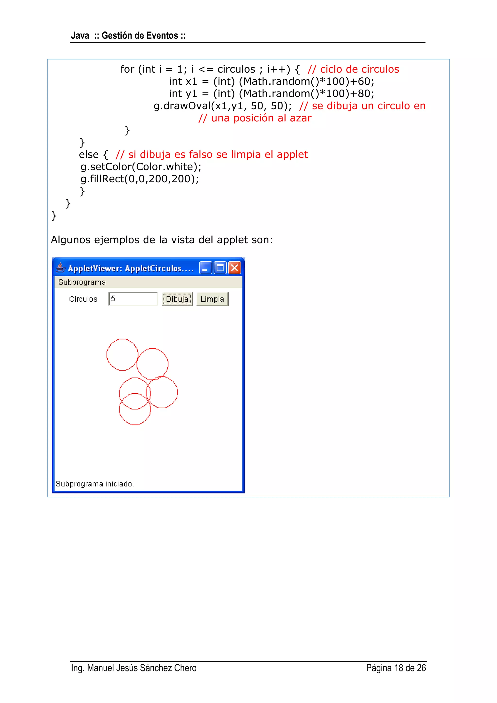 Java :: Gestión de Eventos ::


                for (int i = 1; i <= circulos ; i++) { // ciclo de circulos
                           int x1 = (int) (Math.random()*100)+60;
                           int y1 = (int) (Math.random()*100)+80;
                        g.drawOval(x1,y1, 50, 50); // se dibuja un circulo en
                                  // una posición al azar
                 }
        }
        else { // si dibuja es falso se limpia el applet
        g.setColor(Color.white);
        g.fillRect(0,0,200,200);
        }
    }
}

Algunos ejemplos de la vista del applet son:




    Ing. Manuel Jesús Sánchez Chero                              Página 18 de 26
 