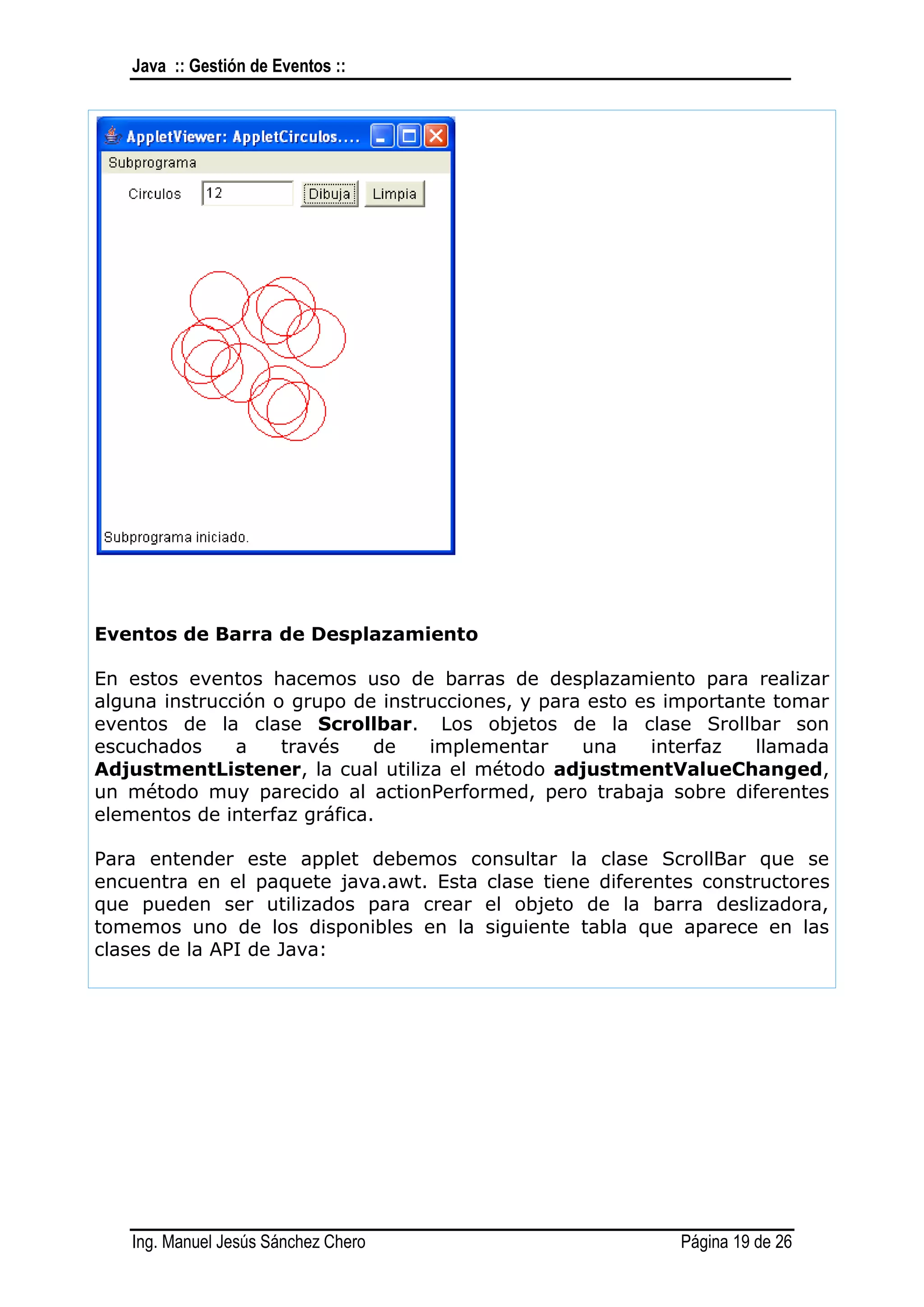 Java :: Gestión de Eventos ::




Eventos de Barra de Desplazamiento

En estos eventos hacemos uso de barras de desplazamiento para realizar
alguna instrucción o grupo de instrucciones, y para esto es importante tomar
eventos de la clase Scrollbar. Los objetos de la clase Srollbar son
escuchados     a    través    de   implementar     una     interfaz  llamada
AdjustmentListener, la cual utiliza el método adjustmentValueChanged,
un método muy parecido al actionPerformed, pero trabaja sobre diferentes
elementos de interfaz gráfica.

Para entender este applet debemos consultar la clase ScrollBar que se
encuentra en el paquete java.awt. Esta clase tiene diferentes constructores
que pueden ser utilizados para crear el objeto de la barra deslizadora,
tomemos uno de los disponibles en la siguiente tabla que aparece en las
clases de la API de Java:




   Ing. Manuel Jesús Sánchez Chero                          Página 19 de 26
 