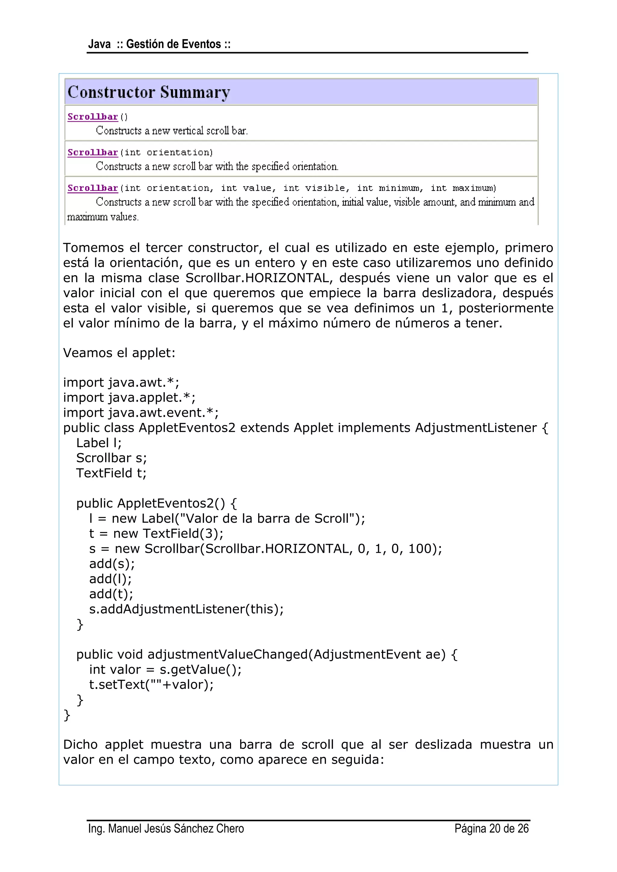 Java :: Gestión de Eventos ::




Tomemos el tercer constructor, el cual es utilizado en este ejemplo, primero
está la orientación, que es un entero y en este caso utilizaremos uno definido
en la misma clase Scrollbar.HORIZONTAL, después viene un valor que es el
valor inicial con el que queremos que empiece la barra deslizadora, después
esta el valor visible, si queremos que se vea definimos un 1, posteriormente
el valor mínimo de la barra, y el máximo número de números a tener.

Veamos el applet:

import java.awt.*;
import java.applet.*;
import java.awt.event.*;
public class AppletEventos2 extends Applet implements AdjustmentListener {
  Label l;
  Scrollbar s;
  TextField t;

    public AppletEventos2() {
      l = new Label("Valor de la barra de Scroll");
      t = new TextField(3);
      s = new Scrollbar(Scrollbar.HORIZONTAL, 0, 1, 0, 100);
      add(s);
      add(l);
      add(t);
      s.addAdjustmentListener(this);
    }

    public void adjustmentValueChanged(AdjustmentEvent ae) {
      int valor = s.getValue();
      t.setText(""+valor);
    }
}

Dicho applet muestra una barra de scroll que al ser deslizada muestra un
valor en el campo texto, como aparece en seguida:




     Ing. Manuel Jesús Sánchez Chero                           Página 20 de 26
 