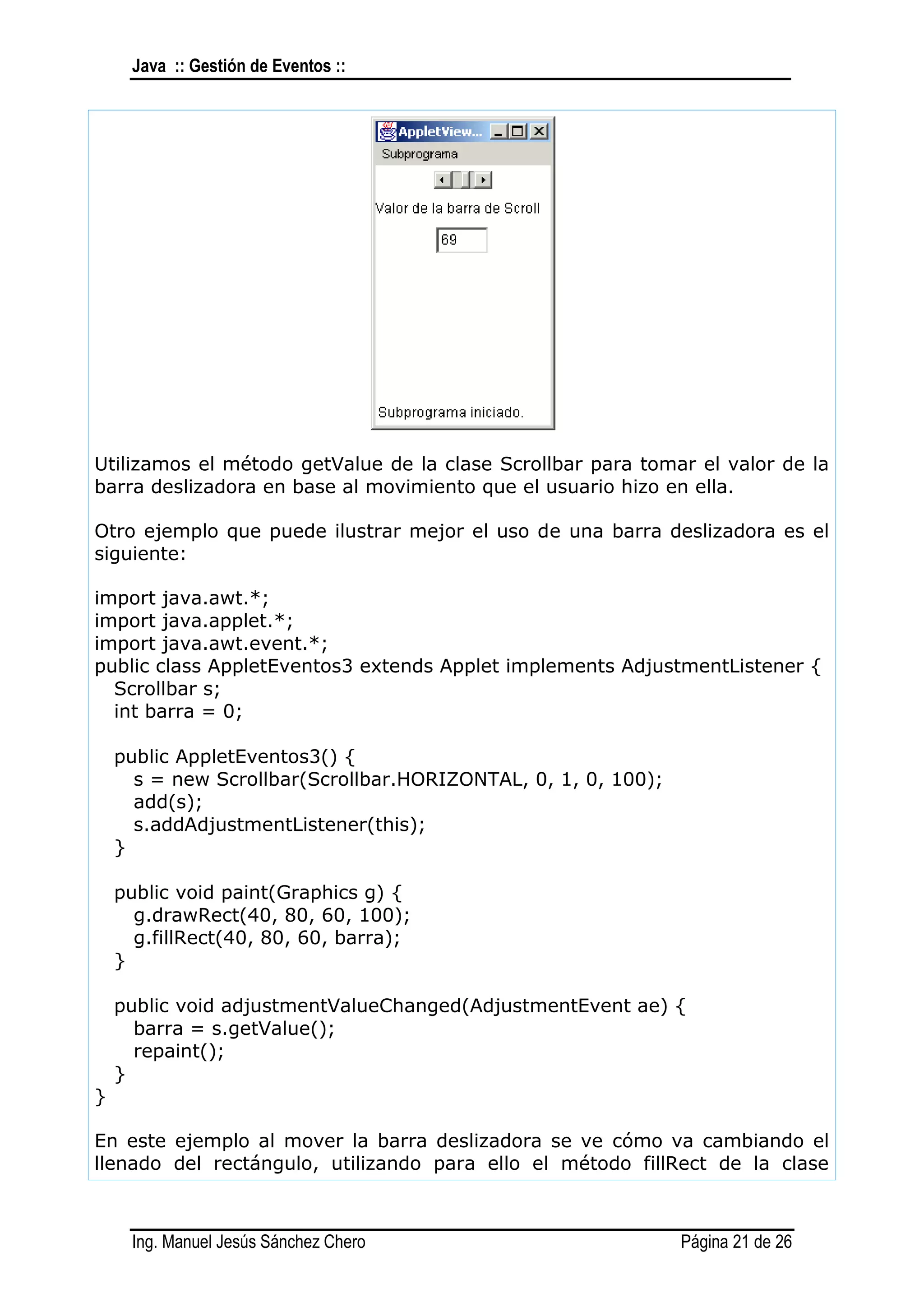 Java :: Gestión de Eventos ::




Utilizamos el método getValue de la clase Scrollbar para tomar el valor de la
barra deslizadora en base al movimiento que el usuario hizo en ella.

Otro ejemplo que puede ilustrar mejor el uso de una barra deslizadora es el
siguiente:

import java.awt.*;
import java.applet.*;
import java.awt.event.*;
public class AppletEventos3 extends Applet implements AdjustmentListener {
  Scrollbar s;
  int barra = 0;

    public AppletEventos3() {
      s = new Scrollbar(Scrollbar.HORIZONTAL, 0, 1, 0, 100);
      add(s);
      s.addAdjustmentListener(this);
    }

    public void paint(Graphics g) {
      g.drawRect(40, 80, 60, 100);
      g.fillRect(40, 80, 60, barra);
    }

    public void adjustmentValueChanged(AdjustmentEvent ae) {
      barra = s.getValue();
      repaint();
    }
}

En este ejemplo al mover la barra deslizadora se ve cómo va cambiando el
llenado del rectángulo, utilizando para ello el método fillRect de la clase



     Ing. Manuel Jesús Sánchez Chero                           Página 21 de 26
 