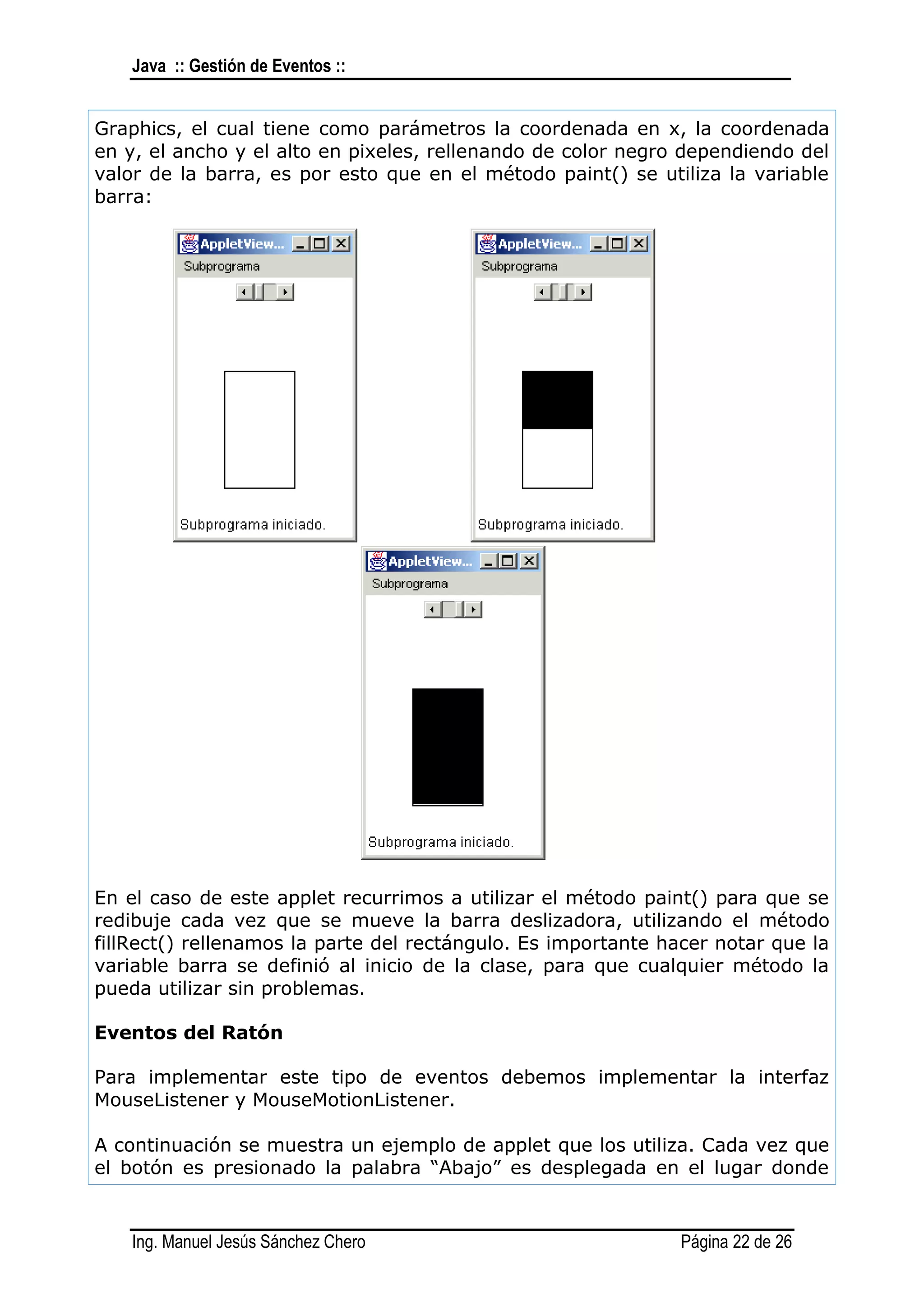 Java :: Gestión de Eventos ::


Graphics, el cual tiene como parámetros la coordenada en x, la coordenada
en y, el ancho y el alto en pixeles, rellenando de color negro dependiendo del
valor de la barra, es por esto que en el método paint() se utiliza la variable
barra:




En el caso de este applet recurrimos a utilizar el método paint() para que se
redibuje cada vez que se mueve la barra deslizadora, utilizando el método
fillRect() rellenamos la parte del rectángulo. Es importante hacer notar que la
variable barra se definió al inicio de la clase, para que cualquier método la
pueda utilizar sin problemas.

Eventos del Ratón

Para implementar este tipo de eventos debemos implementar la interfaz
MouseListener y MouseMotionListener.

A continuación se muestra un ejemplo de applet que los utiliza. Cada vez que
el botón es presionado la palabra “Abajo” es desplegada en el lugar donde


    Ing. Manuel Jesús Sánchez Chero                            Página 22 de 26
 