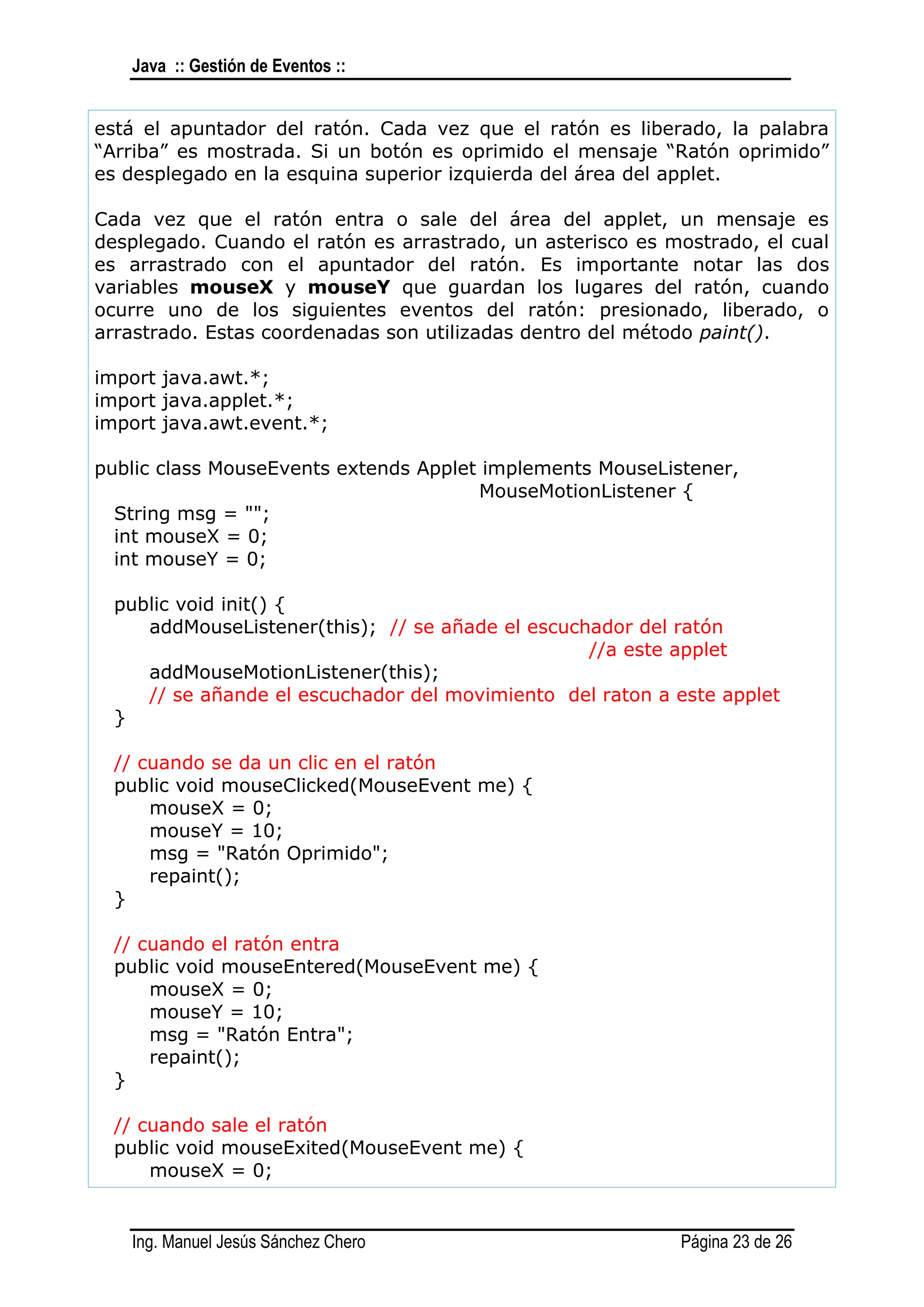 Java :: Gestión de Eventos ::


está el apuntador del ratón. Cada vez que el ratón es liberado, la palabra
“Arriba” es mostrada. Si un botón es oprimido el mensaje “Ratón oprimido”
es desplegado en la esquina superior izquierda del área del applet.

Cada vez que el ratón entra o sale del área del applet, un mensaje es
desplegado. Cuando el ratón es arrastrado, un asterisco es mostrado, el cual
es arrastrado con el apuntador del ratón. Es importante notar las dos
variables mouseX y mouseY que guardan los lugares del ratón, cuando
ocurre uno de los siguientes eventos del ratón: presionado, liberado, o
arrastrado. Estas coordenadas son utilizadas dentro del método paint().

import java.awt.*;
import java.applet.*;
import java.awt.event.*;

public class MouseEvents extends Applet implements MouseListener,
                                       MouseMotionListener {
  String msg = "";
  int mouseX = 0;
  int mouseY = 0;

  public void init() {
     addMouseListener(this); // se añade el escuchador del ratón
                                                  //a este applet
     addMouseMotionListener(this);
     // se añande el escuchador del movimiento del raton a este applet
  }

  // cuando se da un clic en el ratón
  public void mouseClicked(MouseEvent me) {
      mouseX = 0;
      mouseY = 10;
      msg = "Ratón Oprimido";
      repaint();
  }

  // cuando el ratón entra
  public void mouseEntered(MouseEvent me) {
      mouseX = 0;
      mouseY = 10;
      msg = "Ratón Entra";
      repaint();
  }

  // cuando sale el ratón
  public void mouseExited(MouseEvent me) {
      mouseX = 0;


   Ing. Manuel Jesús Sánchez Chero                          Página 23 de 26
 