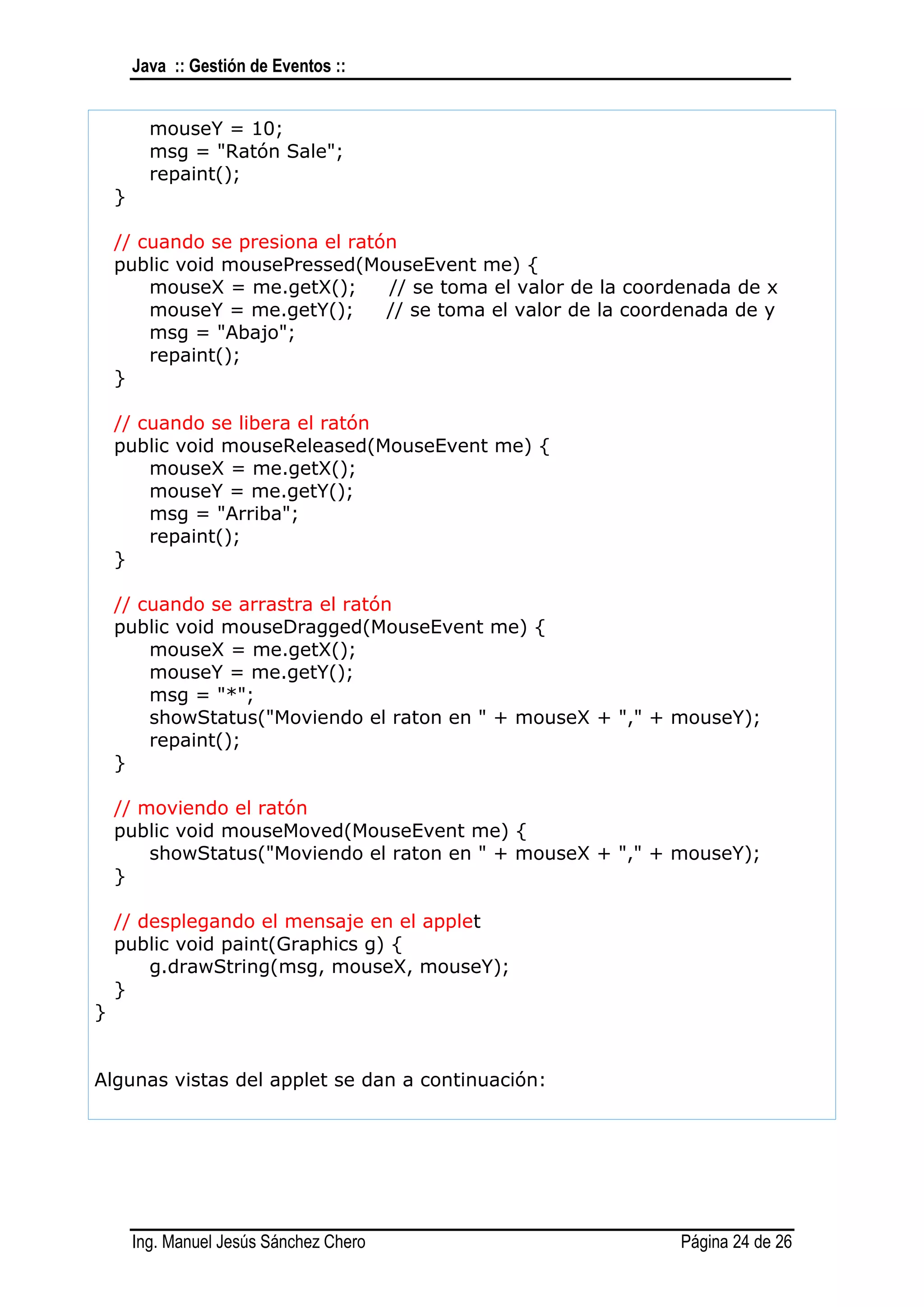 Java :: Gestión de Eventos ::


          mouseY = 10;
          msg = "Ratón Sale";
          repaint();
    }

    // cuando se presiona el ratón
    public void mousePressed(MouseEvent me) {
        mouseX = me.getX();      // se toma el valor de la coordenada de x
        mouseY = me.getY();      // se toma el valor de la coordenada de y
        msg = "Abajo";
        repaint();
    }

    // cuando se libera el ratón
    public void mouseReleased(MouseEvent me) {
        mouseX = me.getX();
        mouseY = me.getY();
        msg = "Arriba";
        repaint();
    }

    // cuando se arrastra el ratón
    public void mouseDragged(MouseEvent me) {
        mouseX = me.getX();
        mouseY = me.getY();
        msg = "*";
        showStatus("Moviendo el raton en " + mouseX + "," + mouseY);
        repaint();
    }

    // moviendo el ratón
    public void mouseMoved(MouseEvent me) {
        showStatus("Moviendo el raton en " + mouseX + "," + mouseY);
    }

    // desplegando el mensaje en el applet
    public void paint(Graphics g) {
        g.drawString(msg, mouseX, mouseY);
    }
}


Algunas vistas del applet se dan a continuación:




        Ing. Manuel Jesús Sánchez Chero                        Página 24 de 26
 
