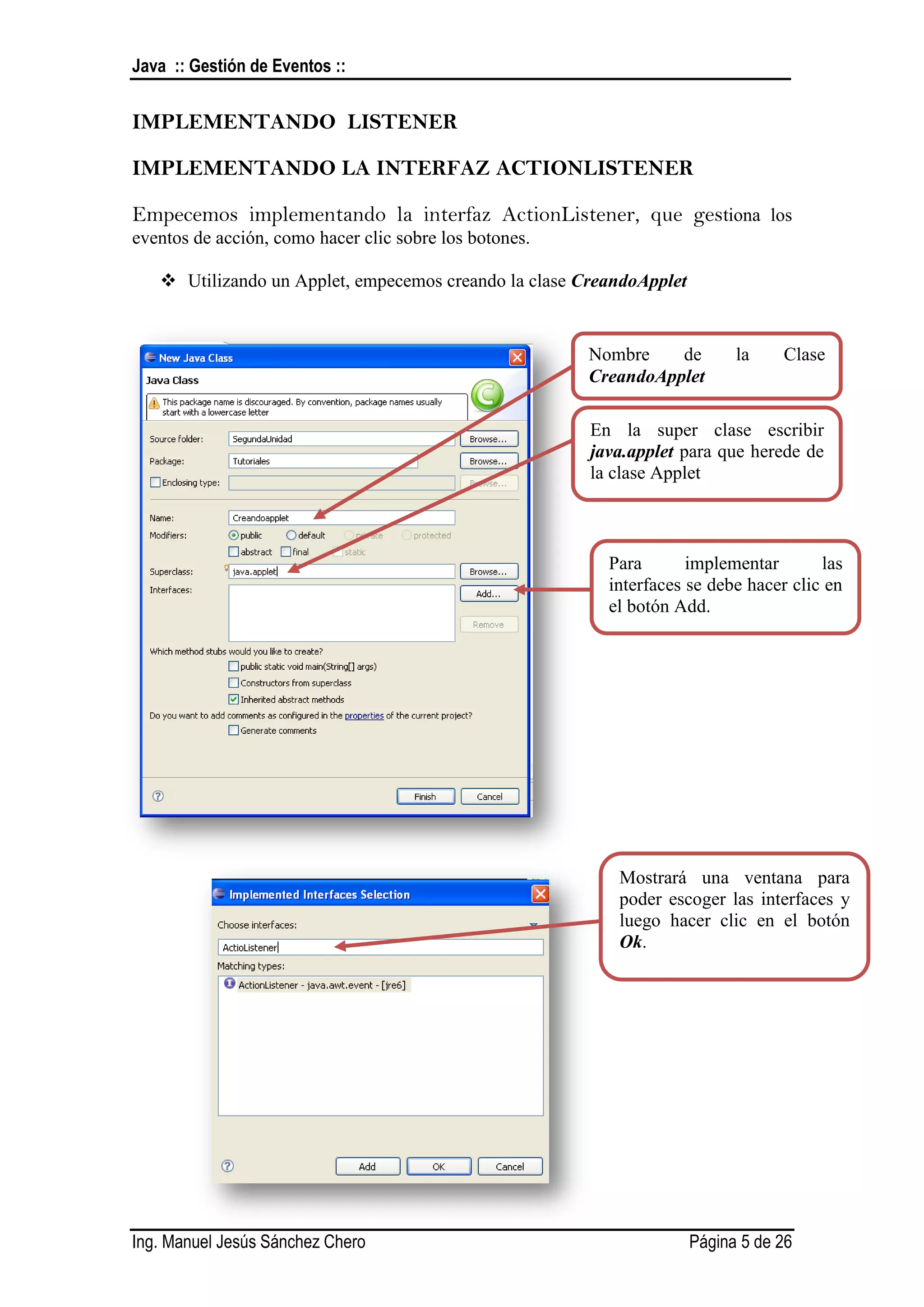 Java :: Gestión de Eventos ::


IMPLEMENTANDO LISTENER

IMPLEMENTANDO LA INTERFAZ ACTIONLISTENER

Empecemos implementando la interfaz ActionListener, que gestiona los
eventos de acción, como hacer clic sobre los botones.

    Utilizando un Applet, empecemos creando la clase CreandoApplet


                                                        Nombre    de        la    Clase
                                                        CreandoApplet

                                                        En la super clase escribir
                                                        java.applet para que herede de
                                                        la clase Applet



                                                          Para       implementar       las
                                                          interfaces se debe hacer clic en
                                                          el botón Add.




                                                           Mostrará una ventana para
                                                           poder escoger las interfaces y
                                                           luego hacer clic en el botón
                                                           Ok.




Ing. Manuel Jesús Sánchez Chero                                       Página 5 de 26
 