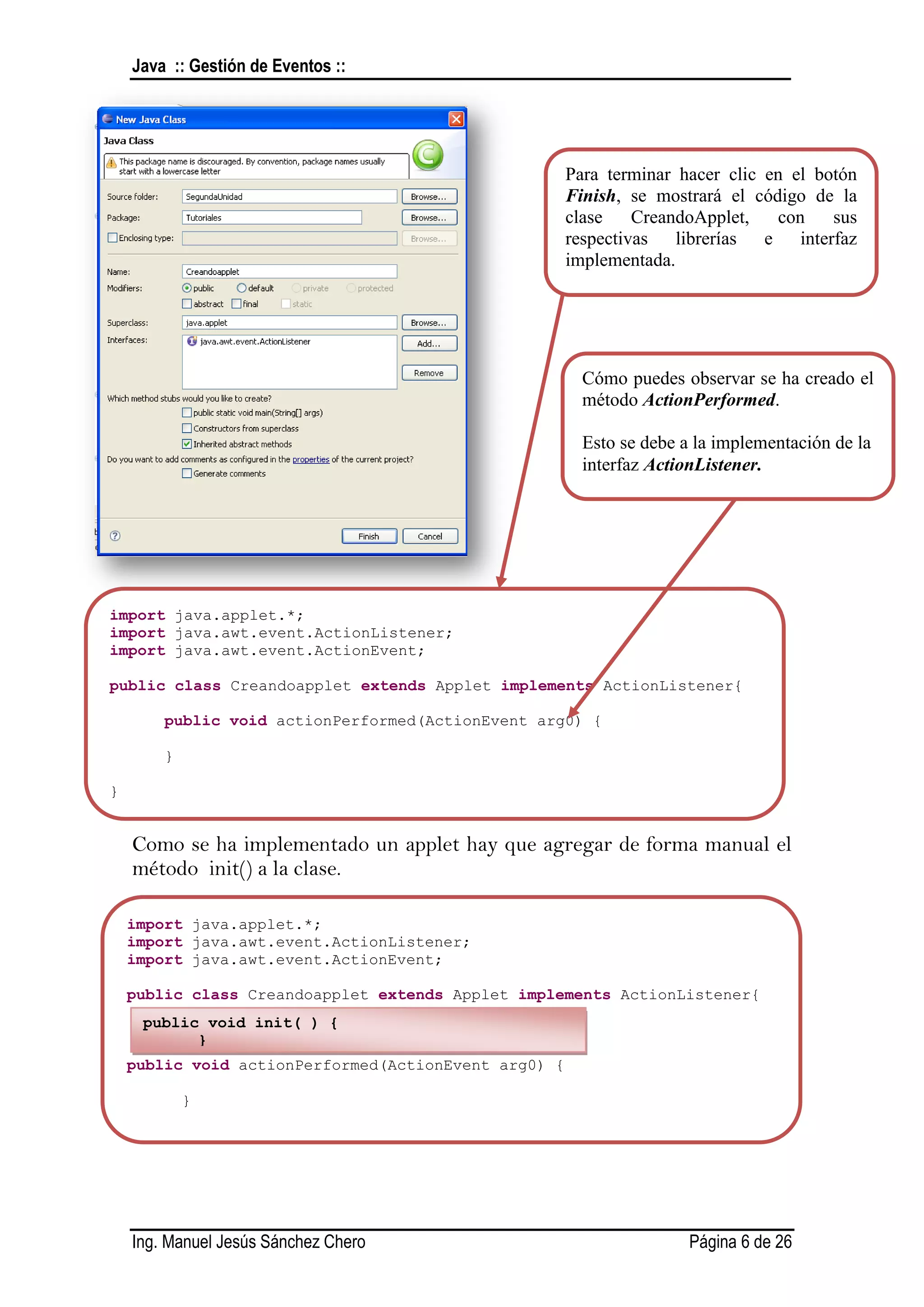 Java :: Gestión de Eventos ::




                                                      Para terminar hacer clic en el botón
                                                      Finish, se mostrará el código de la
                                                      clase    CreandoApplet,   con    sus
                                                      respectivas librerías e interfaz
                                                      implementada.




                                                        Cómo puedes observar se ha creado el
                                                        método ActionPerformed.

                                                        Esto se debe a la implementación de la
                                                        interfaz ActionListener.




import java.applet.*;
import java.awt.event.ActionListener;
import java.awt.event.ActionEvent;

public class Creandoapplet extends Applet implements ActionListener{

          public void actionPerformed(ActionEvent arg0) {

          }

}


    Como se ha implementado un applet hay que agregar de forma manual el
    método init() a la clase.

    import java.applet.*;
    import java.awt.event.ActionListener;
    import java.awt.event.ActionEvent;

    public class Creandoapplet extends Applet implements ActionListener{
        public void init( ) {
              }
    public void actionPerformed(ActionEvent arg0) {

              }

    }




    Ing. Manuel Jesús Sánchez Chero                                   Página 6 de 26
 