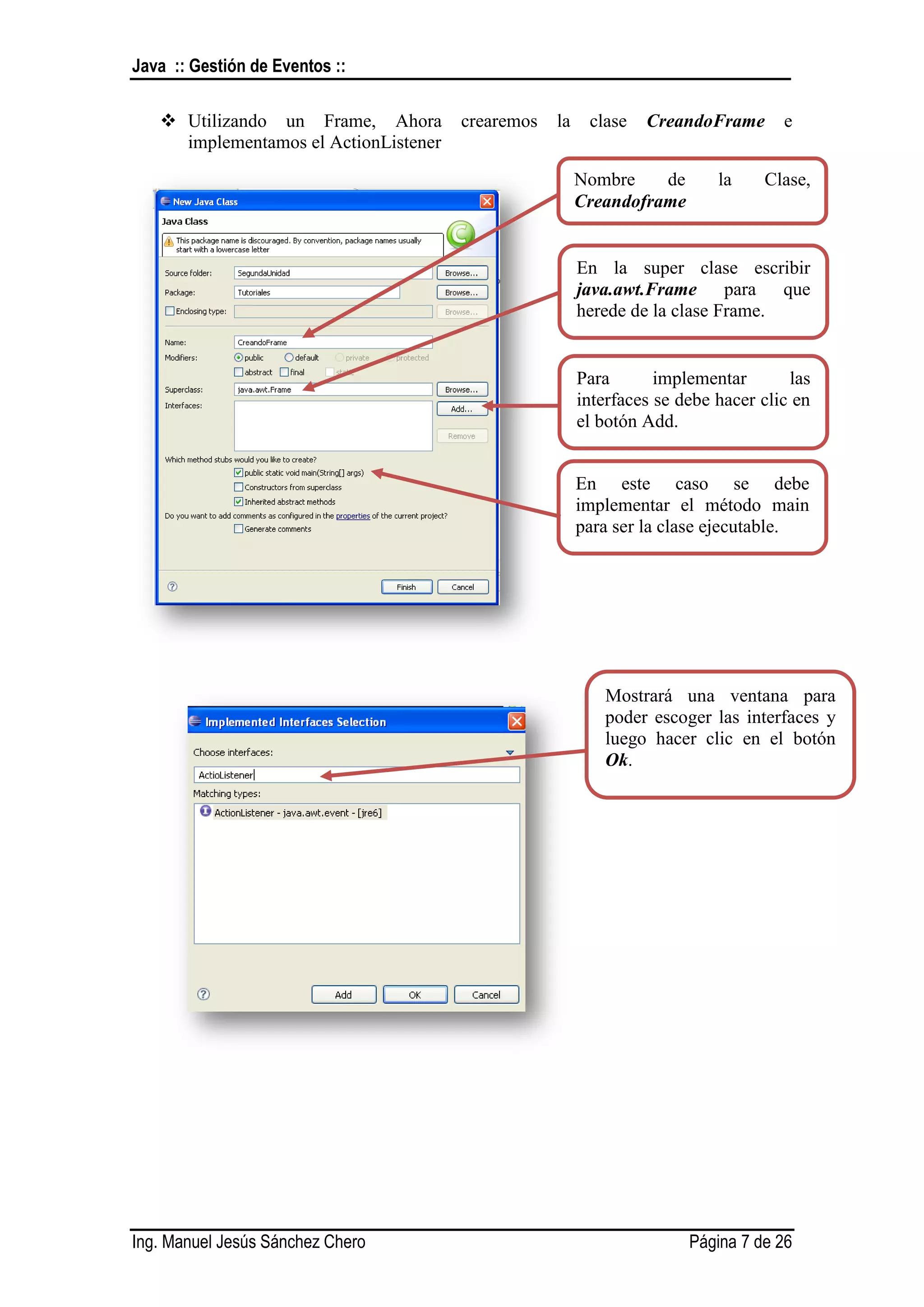 Java :: Gestión de Eventos ::

    Utilizando un Frame, Ahora        crearemos   la    clase   CreandoFrame       e
     implementamos el ActionListener

                                                        Nombre    de       la    Clase,
                                                        Creandoframe


                                                        En la super clase escribir
                                                        java.awt.Frame para que
                                                        herede de la clase Frame.


                                                        Para       implementar       las
                                                        interfaces se debe hacer clic en
                                                        el botón Add.


                                                        En este caso se debe
                                                        implementar el método main
                                                        para ser la clase ejecutable.




                                                           Mostrará una ventana para
                                                           poder escoger las interfaces y
                                                           luego hacer clic en el botón
                                                           Ok.




Ing. Manuel Jesús Sánchez Chero                                        Página 7 de 26
 