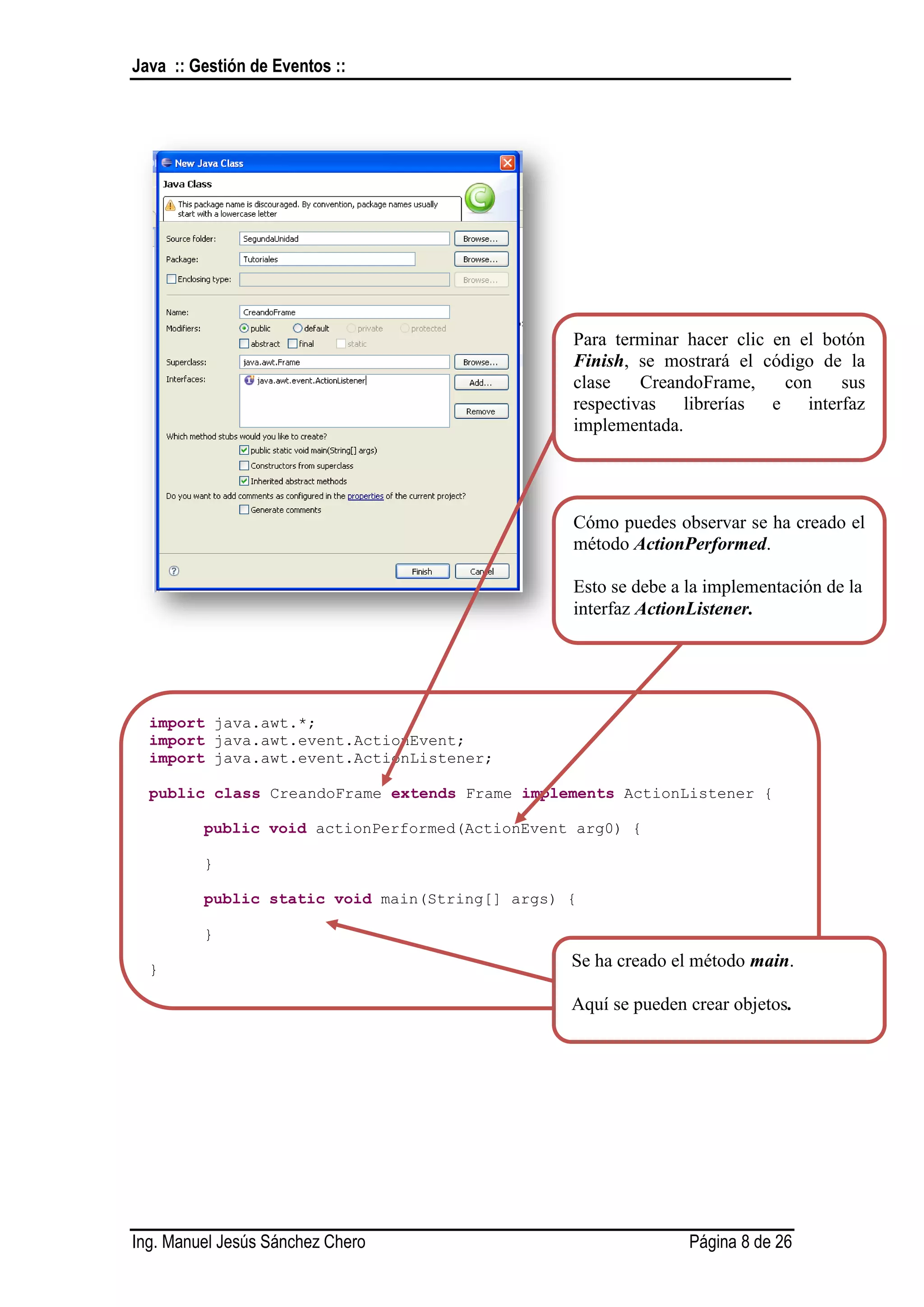 Java :: Gestión de Eventos ::




                                                Para terminar hacer clic en el botón
                                                Finish, se mostrará el código de la
                                                clase    CreandoFrame,    con    sus
                                                respectivas librerías e interfaz
                                                implementada.




                                                Cómo puedes observar se ha creado el
                                                método ActionPerformed.

                                                Esto se debe a la implementación de la
                                                interfaz ActionListener.




  import java.awt.*;
  import java.awt.event.ActionEvent;
  import java.awt.event.ActionListener;

  public class CreandoFrame extends Frame implements ActionListener {

         public void actionPerformed(ActionEvent arg0) {

         }

         public static void main(String[] args) {

         }

  }                                             Se ha creado el método main.

                                                Aquí se pueden crear objetos.




Ing. Manuel Jesús Sánchez Chero                                Página 8 de 26
 